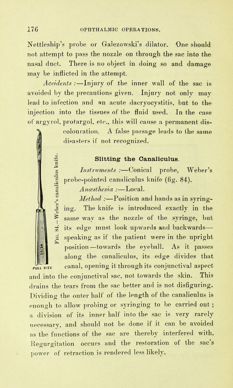 Nettleship's probe or Galezowski's dilator. One should not attempt to pass the nozzle on through the sac into the nasal duct. There is no object in doing so and damage may be inflicted in the attempt. Accidents :—Injury of the inner wall of the sac is avoided by the precautions given. Injury not only may lead to infection and an acute dacryocystitis, but to the injection into the tissues of the fluid used. In the case of argyrol, protargol, etc., this will cause a permanent dis- colouration. A false passage leads to the same disasters if not recognized. .=1 Slitting the Canaliculus. % Instruments :—Conical probe, Weber's o probe-pointed canaliculus knife (fig. 84). c Ancesthesia :—Local. m Metliod :—Position and hands as in syring- M ing. The knife is introduced exactly in the ^ same way as the nozzle of the syringe, but ^ its edge must look upw^ards and backwards— 2 speaking as if the patient were in the upright position—towards the eyeball. As it passes along the canaliculus, its edge divides that canal, opening it through its conjunctival aspect and into the conjunctival sac, not towards the skin. This drains the tears from the sac better and is not disfiguring. Dividing the outer half of the length of the canaliculus is enough to allow probing or syringing to be carried out ; a division of its inner half into the sac is very rarely necessary, and should not be done if it can be avoided as the functions of the sac are thereby interfered with. Regurgitation occurs and the restoration of the sac's power of retraction is rendered less likely.