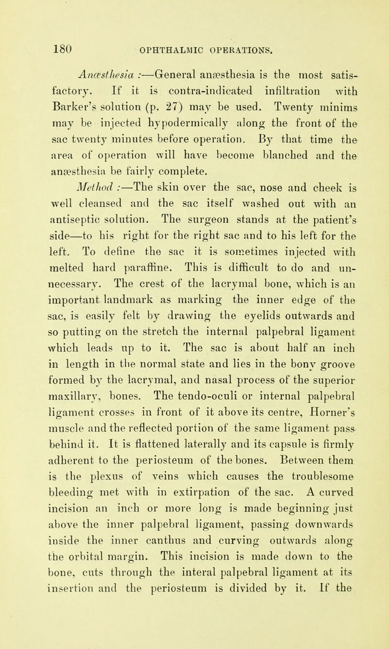 Ancestliesia :—General anaesthesia is the most satis- factory. If it is contra-indicated infiltration with Barker's solution (p. 27) may be used. Twenty minims may be injected hypodermically along the front of the sac twenty minutes before operation. By that time the area of operation will have become blanched and the ansesthesia be fairly complete. Method :—The skin over the sac, nose and cheek is well cleansed and the sac itself washed out with an antiseptic solution. The surgeon stands at the patient's side—to his right for the right sac and to his left for the left. To define the sac it is sometimes injected with melted hard paraffine. This is difficult to do and un- necessary. The crest of the lacrymal bone, which is an important landmark as marking the inner edge of the sac, is easily felt by drawing the eyelids outwards and so putting on the stretch the internal palpebral ligament which leads up to it. The sac is about half an inch in leno^th in tlie normal state and lies in the bonv groove formed by the lacrymal, and nasal process of the superior maxillary, bones. The tendo-oculi or internal palpebral ligament crosses in front of it above its centre, Horner's muscle and the reflected portion of the same ligament pass behind it. It is flattened laterally and its capsule is firmly adherent to the periosteum of the bones. Between them is the plexus of veins which causes the troublesome bleeding met with in extirpation of the sac. A curved incision an inch or more long is made beginning just above the inner palpebral ligament, passing downwards inside the inner canthus and curving outwards along the orbital margin. This incision is made down to the bone, cuts through the interal palpebral ligament at its insertion and the periosteum is divided by it. If the
