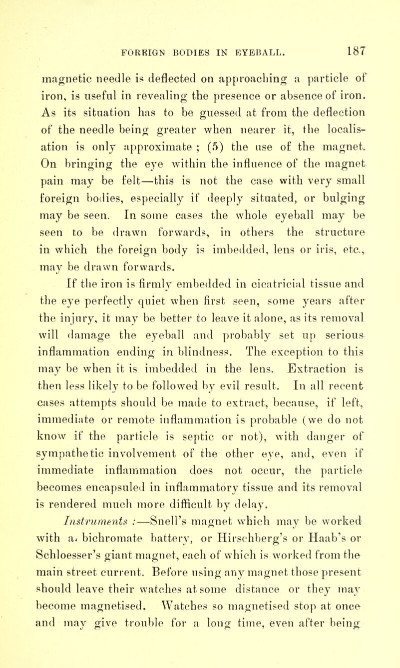magnetic needle i* deflected on approaching a pax'ticle of iron, is useful in revealing the presence or absence of iron. As its situation has to be guessed at from the deflection of the needle being greater when nearer it, the localis- ation is only approximate ; (5) the use of the magnet. On bringing the eye within the influence of the magnet pain may be felt—this is not the case with very small foreign bodies, especially if deeply situated, or bulging may be seen. In some cases the whole eyeball may be seen to be drawn forwards, in others the structure in which the foreign body is imbedded, lens or iris, etc., may be drawn forwards. If the iron is firmly embedded in cicatricial tissue and the eye perfectly quiet when first seen, some years after the injury, it may be better to lejive it alone, as its removal will damage the eyeball and probably set up serious inflammation ending in blindness. The exception to this may be when it is imbedded in the lens. Extraction is then less likely to be followed by evil result. In all recent cases attempts should be made to extract, because, if left, immediate or remote inflammation is probable (we do not know if the particle is septic or not), with danger of sympathetic involvement of the other eye, and, even If immediate inflammation does not occur, the particle becomes encapsuled in inflammatory tissue and its removal is rendered much more difficult by delay. Instruments :—Snell's magnet w^hich may be worked with a. bichromate battery, or Hirsehberg's or Haab's or Schloesser's giant magnet, each of which is worked from the main street current. Before using any magnet those present should leave their watches at some distance or they may become magnetised. Watches so magnetised stop at once^ and may give trouble for a long time, even after being
