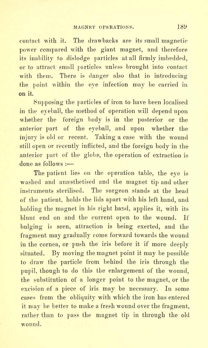 contact with it. The drawbacks are its small magnetie power compared with the giant magnet, and therefore its inability to dislodge particles at all firmly imbedded,, or to attract small particles unless brought into contact with them. There is danger also that in introducing the point within the eye infection may be carried in on it. Supposing the particles of iron to have been localised in the eyeball, the method of operation will depend upon whether the foreign body is in the posterior or the anterior part of the eyeball, and upon whether the injury is old or recent. Taking a case with the wound still open or recently inflicted, and the foreign body in the anterior part of the globe, the operation of extraction is done as follows :— The patient lies on the operation table, the eye i& washed and ansesthetised and the magnet tip and other instruments sterilised. The surgeon stands at the head of the patient, holds the lids apart with his left hand, and holding the magnet in his right hand, applies it, with its blunt end on and the current open to the wound. If bulging is seen, attraction is being exerted, and the fragment may gradually come forward towards the wound in the cornea, or push the iris before it if more deeply situated. By moving the magnet point it may be possible to draw the particle from behind the iris through the pupil, though to do this the enlargement of the wound^ the substitution of a longer point to the magnet, or the excision of a piece of iris may be necessary. In some cases from the obhquity with which the iron has entered it may be better to make a fresh wound over the fragment, rather than to pass the magnet tip in through the old wound.