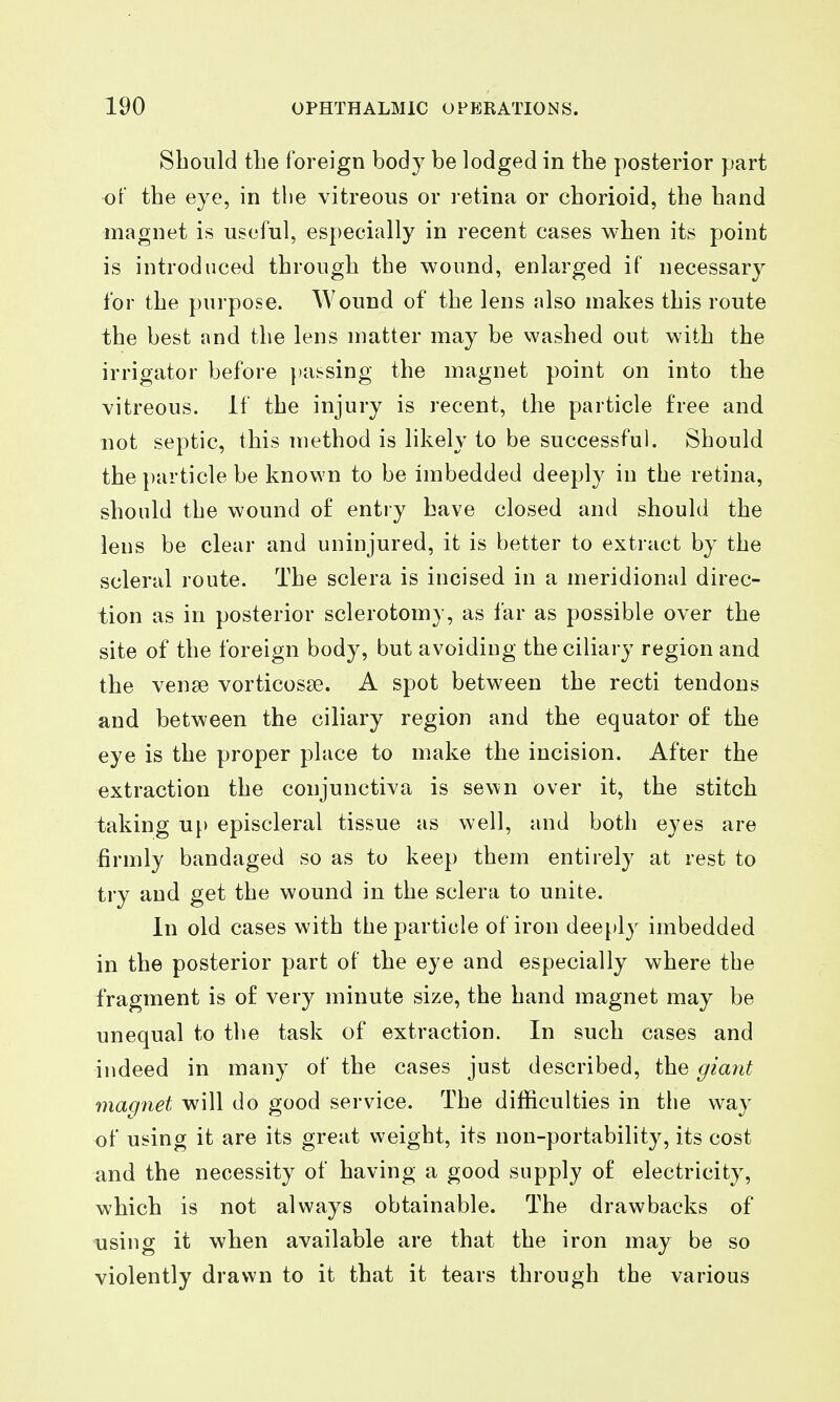 Should the foreign body be lodged in the posterior part of the eye, in the vitreous or retina or chorioid, the hand magnet is useful, especially in recent cases when its point is introduced through the wound, enlarged if necessary for the purpose. Wound of the lens also makes this route the best and the lens matter may be washed out with the irrigator before })assing the magnet point on into the vitreous, if the injury is recent, the particle free and not septic, this method is likely to be successful. Should the particle be known to be imbedded deeply in the retina, should the wound of entry have closed and should the lens be clear and uninjured, it is better to extract by the scleral route. The sclera is incised in a meridional direc- tion as in posterior sclerotomy, as far as possible over the site of the foreign body, but avoiding the ciliary region and the venge vorticosse. A spot between the recti tendons and between the ciliary region and the equator of the eye is the proper place to make the incision. After the extraction the conjunctiva is sewn over it, the stitch taking up episcleral tissue as well, and both eyes are firmly bandaged so as to keep them entirely at rest to try and get the wound in the sclera to unite. In old cases with the particle of iron deeply imbedded in the posterior part of the eye and especially where the fragment is of very minute size, the hand magnet may be unequal to tlie task of extraction. In such cases and indeed in many of the cases just described, the giant magnet will do good service. The difficulties in the way of using it are its great weight, its non-portability, its cost and the necessity of having a good supply of electricity, which is not always obtainable. The drawbacks of using it when available are that the iron may be so violently drawn to it that it tears through the various