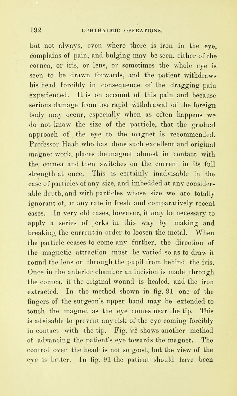 but not always, even where there is iron in the eye^ complains of pain, and bulging may be seen, either of the cornea, or iris, or lens, or sometimes the whole eye is seen to be drawn forwards, and the patient withdraws his head forcibly in consequence of the dragging pain experienced. It is on account of this pain and because serious damage from too rapid withdrawal of the foreign body may occur, especially when as often happens we do not know the size of the particle, that the gradual approach of the eye to the magnet is recommended. Professor Haab who has done such excellent and original magnet work, places the magnet almost in contact with the cornea and then switches on the current in its full strength at once. This is certainly inadvisable in the case of particles of any size, and imbedded at any consider- able depth, and with particles whose size we are totally ignorant of, at any rate in fresh and comparatively recent cases. In very old cases, however, it may be necessary to apply a series of jerks in this way by making and breaking the current in order to loosen the metal. When the particle ceases to come any further, the direction of the magnetic attraction must be varied so as to draw it round the lens or through the pupil from behind the iris. Once in the anterior chamber an incision is made through the cornea, if the original wound is healed, and the iron extracted. In the method shown in fig. 91 one of the fingers of the surgeon's upper hand may be extended to touch the magnet as the eye comes near the tip. This is advisable to prevent any risk of the eye coming forcibly in contact with the tip. Fig. 92 shows another method of advancing the patient's eye towards the magnet. The control over the head is not so good, but the view of the eye is better. In fig. 91 the patient should have been