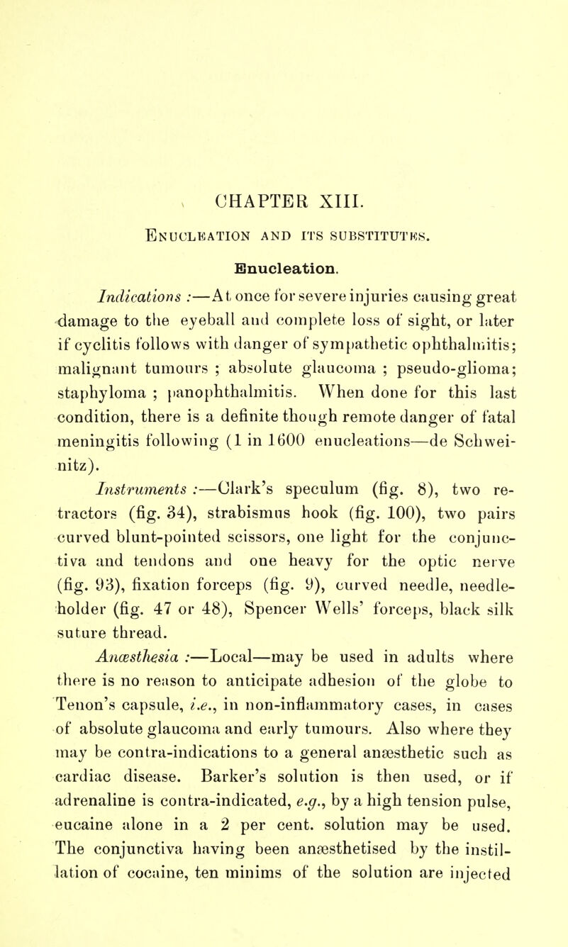 CHAPTER XIII. Enucleation and its substitutks. Enucleation. Indications :—At once for severe injuries causing great damage to the eyeball and complete loss of sight, or later if cyclitis follows with danger of sympathetic ophthalmitis; malignant tumours ; absolute glaucoma ; pseudo-glioma; staphyloma ; jianophthalmitis. When done for this last condition, there is a definite though remote danger of fatal meningitis following (1 in 1600 enucleations—de Schwei- nitz). Instruments :—Clark's speculum (fig. 8), two re- tractors (fig. 34), strabismus hook (fig. 100), two pairs curved blunt-pointed scissors, one light for the conjunc- tiva and tendons and one heavy for the optic nerve (fig. 1)3), fixation forceps (fig. U), curved needle, needle- holder (fig. 47 or 48), Spencer Wells' forceps, black silk suture thread. AncBstliesia :—Local—may be used in adults where there is no reason to anticipate adhesion of the globe to Tenon's capsule, i.e.^ in non-inflammatory cases, in cases of absolute glaucoma and early tumours. Also where they may be contra-indications to a general anaesthetic such as cardiac disease. Barker's solution is then used, or if adrenaline is contra-indicated, e.g.^ by a high tension pulse, eucaine alone in a 2 per cent, solution may be used. The conjunctiva having been ansesthetised by the instil- lation of cocaine, ten minims of the solution are injected