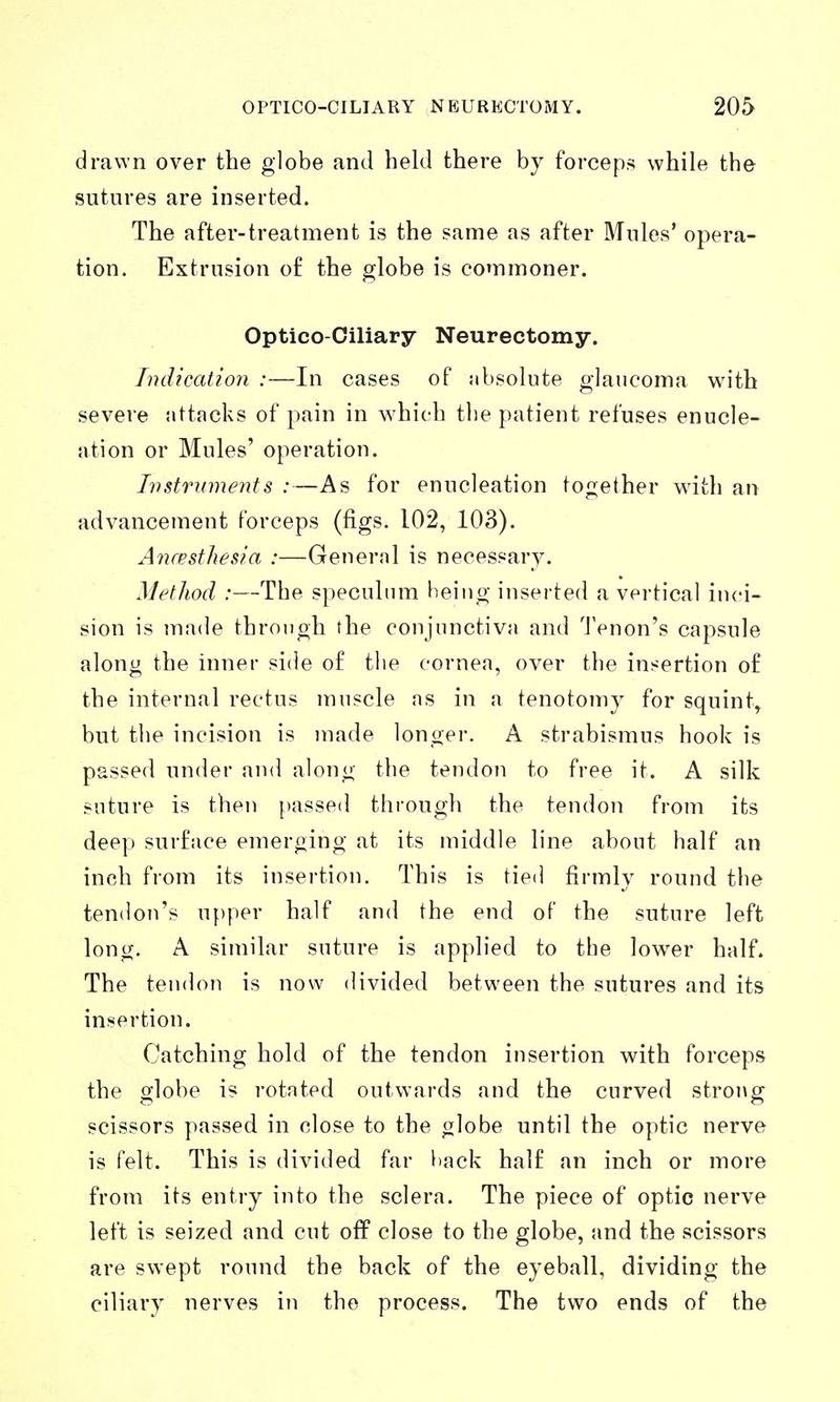 drawn over the globe and held there by forceps while the sutures are inserted. The after-treatment is the same as after Mules' opera- tion. Extrusion o£ the globe is commoner. Optico ciliary Neurectomy. Indication :—In cases of absolute glaucoma with severe attacks of pain in which the patient refuses enucle- ation or Mules' operation. Instruments :—As for enucleation together with an advancement forceps (figs. 102, 103). Aiuesthesia :—General is necessary. Method :—The speculum being inserted a vertical inci- sion is iuade through the conjunctiva and Tenon's capsule along the inner side of the cornea, over the insertion of the internal rectus muscle as in a tenotomy for squint^ but the incision is made longer. A strabismus hook is passed under and along the tendon to free it. A silk suture is then {massed through the tendon from its deep surface emerging at its middle line about half an inch from its insertion. This is tied firmly round the tendon's u[)per half and the end of the suture left long. A similar suture is applied to the lower half. The tendoTi is now divided between the sutures and its insertion. Catching hold of the tendon insertion with forceps the globe is rotated outwards and the curved strong scissors passed in close to the globe until the optic nerve is felt. This is divided far back half an inch or more from its entry into the sclera. The piece of optic nerve left is seized and cut off close to the globe, and the scissors are swept round the back of the eyeball, dividing the ciliary nerves in the process. The two ends of the