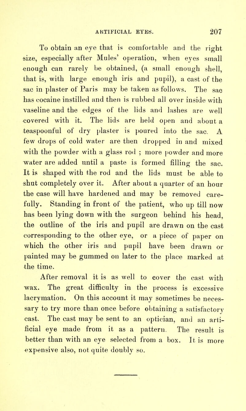 To obtain an eye that is comfortable and the right size, especially after Mules' operation, when eyes small enough can rarely be obtained, (a small enough shell, that is, with large enough iris and pupil), a cast of the sac in plaster of Paris may be taken as follows. The sac has cocaine instilled and then is rubbed all over inside with vaseline and the edges of the lids and lashes are well covered with it. The lids are held open and about a teaspoonful of dry plaster is poured into the sac. A few drops of cold water are then dro[)ped in and mixed with the powder with a glass rod ; more })owder and more water are added until a paste is formed filling the sac. It is shaped with the rod and the lids must be able to shut completely over it. After about a quarter of an hour the case will have hardened and may be removed care- fully. Standing in front of the patient, who up till now has been lying down with the surgeon behind his head, the outline of the iris and pupil are drawn on the cast corresponding to the other eye, or a piece of paper on which the other iris and pupil have been drawn or painted may be gummed on later to the place marked at the time. After removal it is as well to cover the cast with wax. The great difficulty in the process is excessive lacrymation. On this account it may sometimes be neces- sary to try more than once before obtaining a sjitisfactory cast. The cast may be sent to an optician, and an arti- ficial eye made from it as a pattern, The result is better than with an eye selected from a box. It is more expensive also, not quite doubly so.