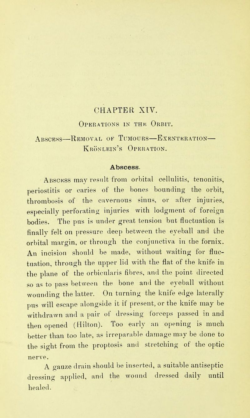 CHAPTER XIV. Operations in thh; Orbit. Abscess—Removal of Tumours—Exenteration— Kronlein's Operation. Abscess. Absokss may result from orbital cellulitis, tenonitis, periostitis or caries of the bones bounding the orbit, thrombosis of the cavernous sinus, or after injuries, especially perforating injuries with lodgment of foreign bodies. The pus is under great tension but fluctuation is finally felt on pressure deep between the eyeball and the orbital margin, or through the conjunctiva in the fornix. An incision should be made, without waiting for fluc- tuation, through the upper lid with the flat of the knife in the plane of the orbicularis fibres, and the point directed so as to pass between the bone and the eyeball without wounding the latter. On turning the knife edge laterally pus will escape alongside it if present, or the knife may be withdrawn and a pair of dressing forceps passed in and then opened (Bilton). Too early an opening is much better than too late, as irreparable damage may be done to the sight from the proptosis and stretching of the optic nerve. A gauze drain should be inserted, a suitable antiseptic dressing applied, and the wound dressed daily until healed.