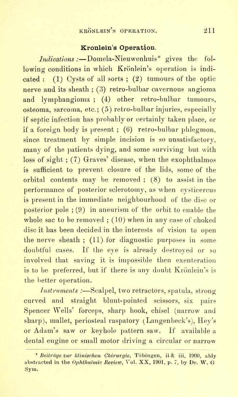 Kronlein's Operation. Indications :—Domela-Nieuwenbuis* gives the fol- lowing conditions in which Kronlein's operation is indi- cated : (1) Cysts of all sorts ; (2) tumours of the optic nerve and its sheath ; (3) retro-bulbar cavernous angioma and lymphangioma ; (4) other retro-bulbar tumours, osteoma, sarcoma, etc.; (5) retro-bulbar injuries, especially if septic infection has probably or certainly taken place, or if a foreign body is present ; (6) retro-bulbar phlegmon, since treatment by simple incision is so unsatisfactory, many of the patients dying, and some surviving but with loss of sight ; (7) Graves' disease, when the exophthalmos is sufficient to prevent closure of the lids, some of the orbital contents may be removed ; (8) to assist in the performance of posterior sclerotomy, as when cysticercus is present in the immediate neighbourhood of the disc or posterior pole ; (9) in aneurism of the orbit to enable the whole sac to be removed ; (10) when in any case of choked disc it has been decided in the interests of vision to open the nerve sheath ; (11) for diagnostic purposes in some doubtful cases. If the eye is already destroyed or so involved that saving it is impossible then exenteration is to be preferred, but if there is any doubt Kronlein's is the l)etter operation. Instruments :—Scalpel, two retractors, spatula, strong curved and straight blunt-pointed scissors, six pairs Spencer Wells' forceps, sharp hook, chisel (narrow and sharp), mallet, periosteal raspatory (Langenbeck's), Hey's or Adam's saw or keyhole pattern saw. If available a dental engine or small motor driving a circular or narrow * Beitrdge zur klinischen Chirurgie, Tubingen, ii & iii, 1900, ably abstracted in the Ophthalmic Review, Vol. XX, 1901, p. 7, by Dr. W. G Sym.