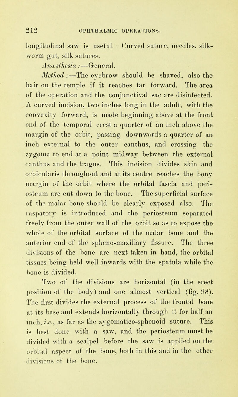 longitudinal saw is iisefnl. Onrved suture, needles, silk- worm gut, silk sutures. Alicesthesia :—General. Metliod :—The eyebrow should be shaved, also the hair on the temple if it readies far forward. The area of the operation and the conjunctival sac are disinfected. A curved incision, two inches long in the adult, with the convexity forward, is made beginning above at the front end of the temporal crest a quarter of an inch above the margin of the orbit, passing downwards a quarter of an inch external to the outer canthus, and crossing the zygoma to end at a point midway between the external canthus and the tragus. This incision divides skin and orbicularis throughout and at its centre reaches the bony margin of the orbit where the orbital fascia and peri- osteum are cut down to the bone. The superficial surface of the malar bone should be clearly exposed also. The raspatory is introduced and the periosteum separated freely from the outer wall of the orbit so <ms to expose the whole of the orbital surface of the malar bone and the anterior end of the spheno-maxillary fissure. The three divisions of the bone are next taken in hand, the orbital tissues being held well inwards with the spatula while the bone is divided. Two of the divisions are horizontal (in the erect position of the body) and one almost vertical (fig. 98). The first divides the external process of the frontal bone at its base and extends horizontally through it for half an inch, i.e.^ as far as the zygomatico-spheuoid suture. This is best done with a saw, and the periosteum must be divided with a scalpel before the saw is applied on the orbital aspect of the bone, both in this and in the other divisions of the bone.