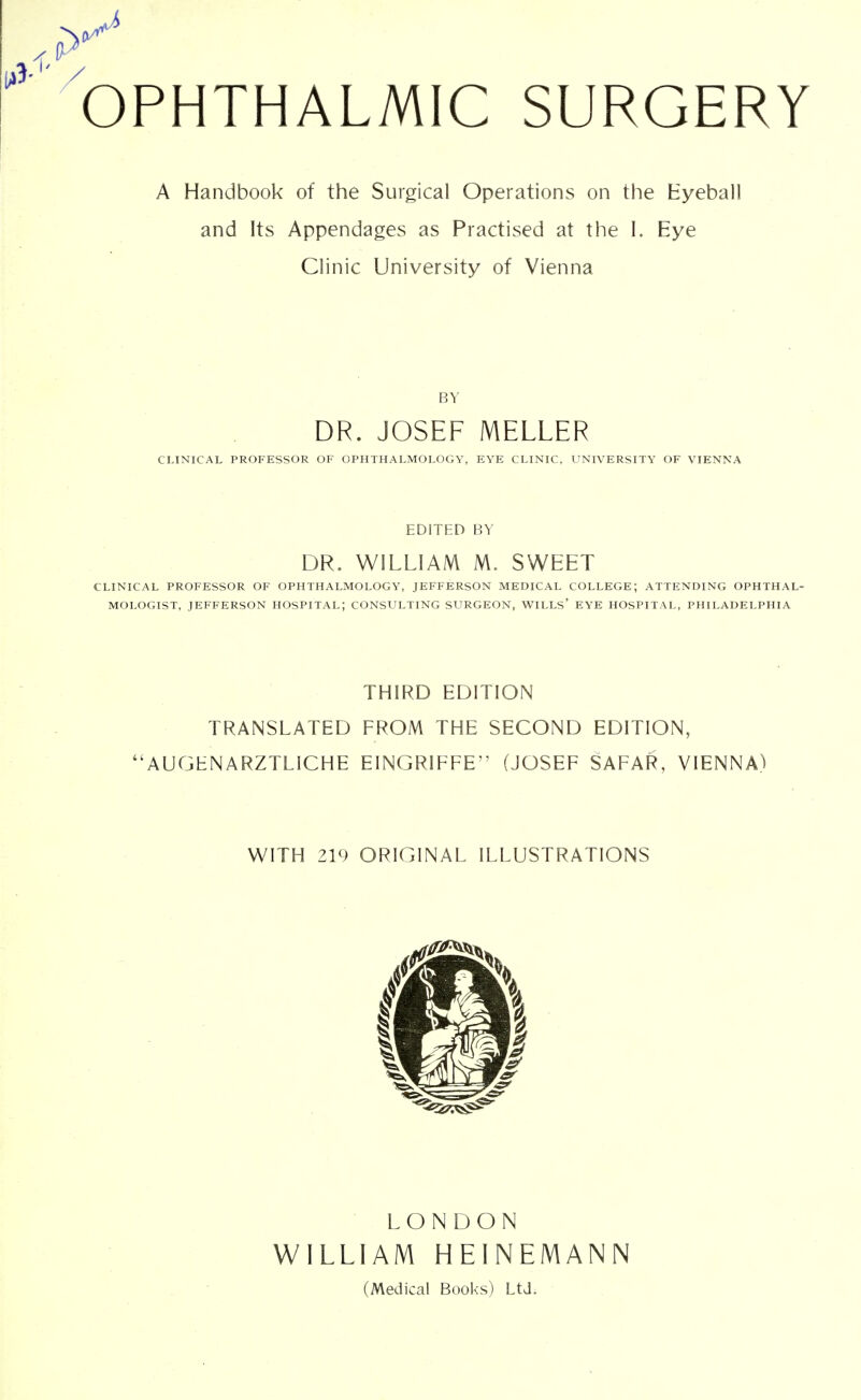 A Handbook of the Surgical Operations on the Eyeball and Its Appendages as Practised at the I. Eye Clinic University of Vienna BY DR. JOSEF MELLER CLINICAL PROFESSOR OF OPHTHALMOLOGY, EYE CLINIC, UNIVERSITY OF VIENNA EDITED BY DR. WILLIAM M. SWEET CLINICAL PROFESSOR OF OPHTHALMOLOGY, JEFFERSON MEDICAL COLLEGE; ATTENDING OPHTHAL- MOLOGIST, JEFFERSON HOSPITAL; CONSULTING SURGEON, WILLS' EYE HOSPITAL, PHILADELPHIA THIRD EDITION TRANSLATED FROM THE SECOND EDITION, ''AUGHNARZTLICHE EINGRIFFE (JOSEF SAFAR, VIENNA) WITH ZV) ORIGINAL ILLUSTRATIONS LONDON WILLIAM HEINEMANN (Medical Books) Ltd.