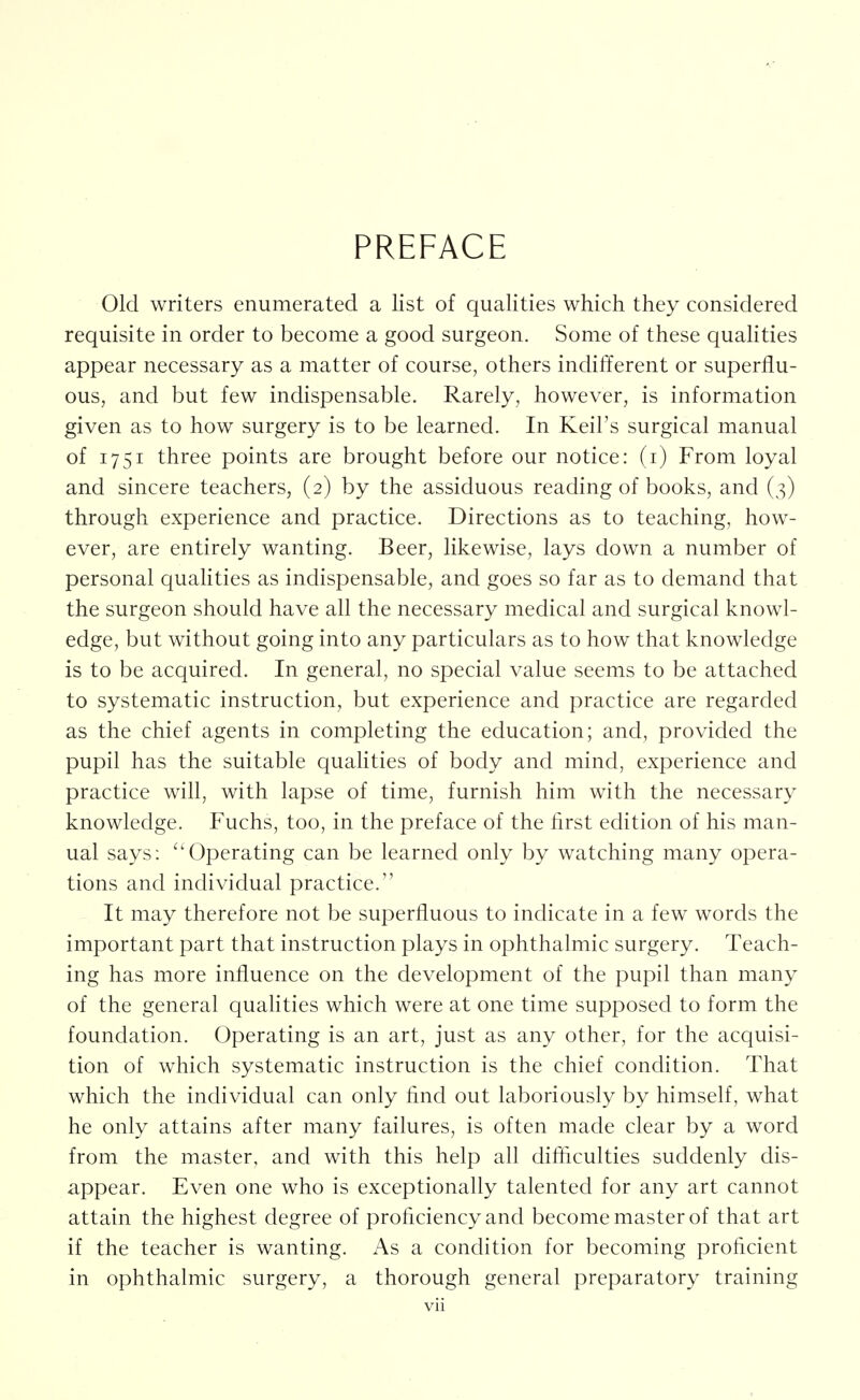 PREFACE Old writers enumerated a list of qualities which they considered requisite in order to become a good surgeon. Some of these qualities appear necessary as a matter of course, others indifferent or superflu- ous, and but few indispensable. Rarely, however, is information given as to how surgery is to be learned. In Keil's surgical manual of 1751 three points are brought before our notice: (i) From loyal and sincere teachers, (2) by the assiduous reading of books, and (3) through experience and practice. Directions as to teaching, how- ever, are entirely wanting. Beer, likewise, lays down a number of personal quahties as indispensable, and goes so far as to demand that the surgeon should have all the necessary medical and surgical knowl- edge, but without going into any particulars as to how that knowledge is to be acquired. In general, no special value seems to be attached to systematic instruction, but experience and practice are regarded as the chief agents in completing the education; and, provided the pupil has the suitable quahties of body and mind, experience and practice will, with lapse of time, furnish him with the necessary knowledge. Fuchs, too, in the preface of the first edition of his man- ual says: ''Operating can be learned only by watching many opera- tions and individual practice. It may therefore not be superfluous to indicate in a few words the important part that instruction plays in ophthalmic surgery. Teach- ing has more influence on the development of the pupil than many of the general qualities which were at one time supposed to form the foundation. Operating is an art, just as any other, for the acquisi- tion of which systematic instruction is the chief condition. That which the individual can only find out laboriously by himself, what he only attains after many failures, is often made clear by a word from the master, and with this help all difliculties suddenly dis- appear. Even one who is exceptionally talented for any art cannot attain the highest degree of proficiency and become master of that art if the teacher is wanting. As a condition for becoming proficient in ophthalmic surgery, a thorough general preparatory training