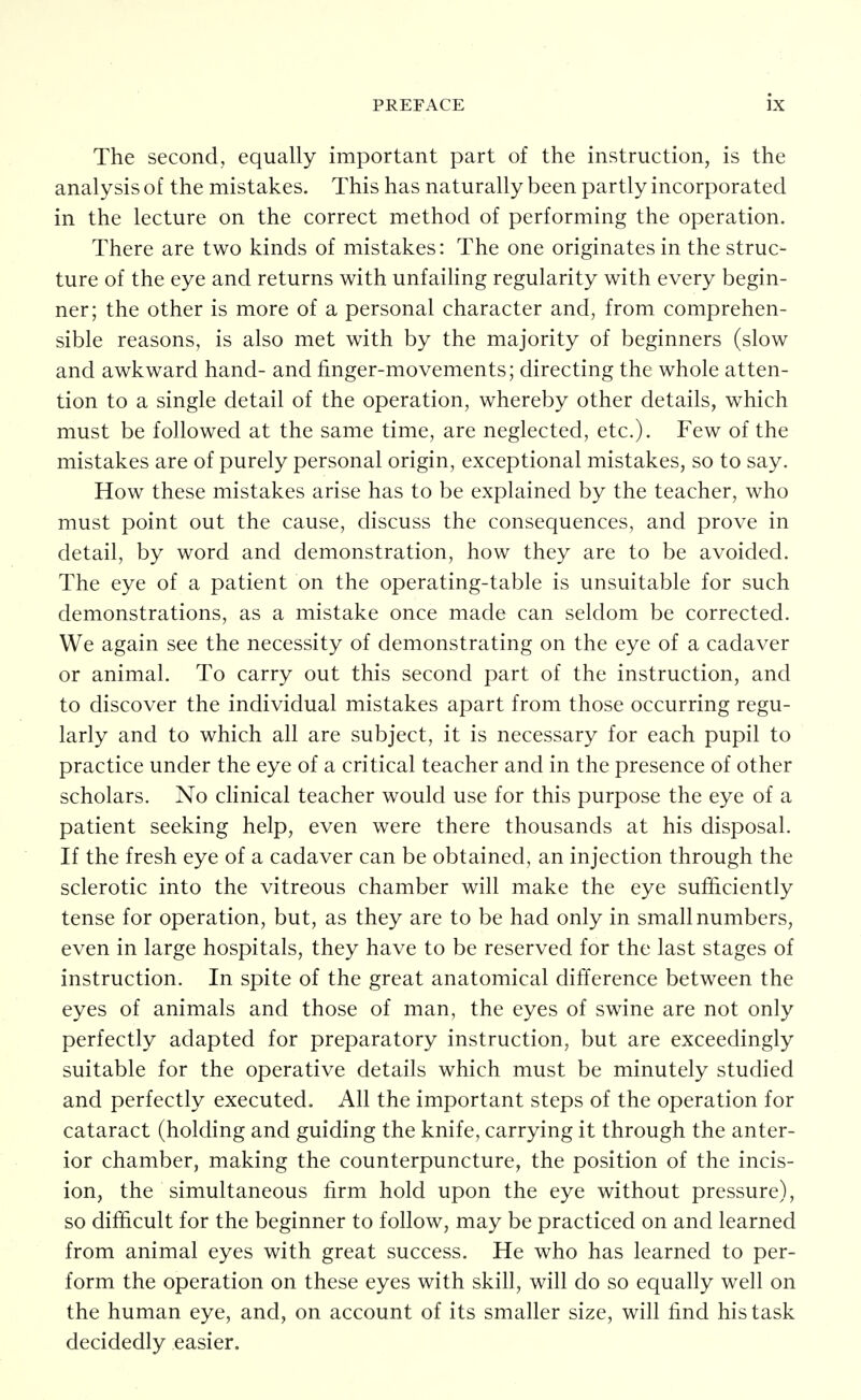 The second, equally important part of the instruction, is the analysis of the mistakes. This has naturally been partly incorporated in the lecture on the correct method of performing the operation. There are two kinds of mistakes: The one originates in the struc- ture of the eye and returns with unfaihng regularity with every begin- ner; the other is more of a personal character and, from comprehen- sible reasons, is also met with by the majority of beginners (slow and awkward hand- and finger-movements; directing the whole atten- tion to a single detail of the operation, whereby other details, which must be followed at the same time, are neglected, etc.). Few of the mistakes are of purely personal origin, exceptional mistakes, so to say. How these mistakes arise has to be explained by the teacher, who must point out the cause, discuss the consequences, and prove in detail, by word and demonstration, how they are to be avoided. The eye of a patient on the operating-table is unsuitable for such demonstrations, as a mistake once made can seldom be corrected. We again see the necessity of demonstrating on the eye of a cadaver or animal. To carry out this second part of the instruction, and to discover the individual mistakes apart from those occurring regu- larly and to which all are subject, it is necessary for each pupil to practice under the eye of a critical teacher and in the presence of other scholars. No clinical teacher would use for this purpose the eye of a patient seeking help, even were there thousands at his disposal. If the fresh eye of a cadaver can be obtained, an injection through the sclerotic into the vitreous chamber will make the eye sufficiently tense for operation, but, as they are to be had only in small numbers, even in large hospitals, they have to be reserved for the last stages of instruction. In spite of the great anatomical difference between the eyes of animals and those of man, the eyes of swine are not only perfectly adapted for preparatory instruction, but are exceedingly suitable for the operative details which must be minutely studied and perfectly executed. All the important steps of the operation for cataract (holding and guiding the knife, carrying it through the anter- ior chamber, making the counterpuncture, the position of the incis- ion, the simultaneous firm hold upon the eye without pressure), so difficult for the beginner to follow, may be practiced on and learned from animal eyes with great success. He who has learned to per- form the operation on these eyes with skill, will do so equally well on the human eye, and, on account of its smaller size, will find his task decidedly easier.