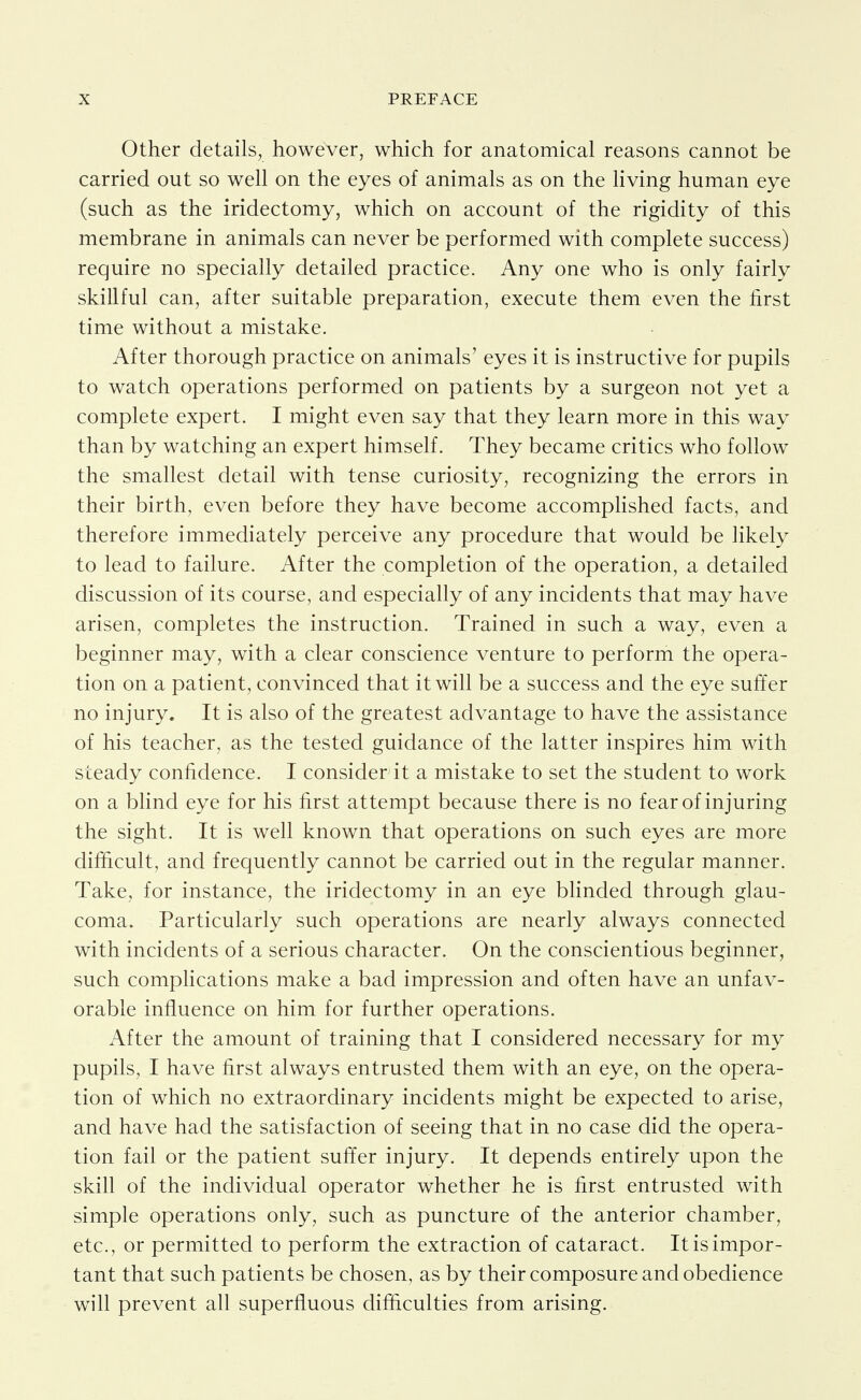 Other details, however, which for anatomical reasons cannot be carried out so well on the eyes of animals as on the living human eye (such as the iridectomy, which on account of the rigidity of this membrane in animals can never be performed with complete success) require no specially detailed practice. Any one who is only fairly skillful can, after suitable preparation, execute them even the first time without a mistake. After thorough practice on animals' eyes it is instructive for pupils to watch operations performed on patients by a surgeon not yet a complete expert. I might even say that they learn more in this way than by watching an expert himself. They became critics who follow the smallest detail with tense curiosity, recognizing the errors in their birth, even before they have become accomplished facts, and therefore immediately perceive any procedure that would be likely to lead to failure. After the completion of the operation, a detailed discussion of its course, and especially of any incidents that may have arisen, completes the instruction. Trained in such a way, even a beginner may, with a clear conscience venture to perform the opera- tion on a patient, convinced that it will be a success and the eye suffer no injury. It is also of the greatest advantage to have the assistance of his teacher, as the tested guidance of the latter inspires him with steady confidence. I consider it a mistake to set the student to work on a blind eye for his first attempt because there is no fear of injuring the sight. It is well known that operations on such eyes are more difficult, and frequently cannot be carried out in the regular manner. Take, for instance, the iridectomy in an eye blinded through glau- coma. Particularly such operations are nearly always connected with incidents of a serious character. On the conscientious beginner, such complications make a bad impression and often have an unfav- orable influence on him for further operations. After the amount of training that I considered necessary for my pupils, I have first always entrusted them with an eye, on the opera- tion of which no extraordinary incidents might be expected to arise, and have had the satisfaction of seeing that in no case did the opera- tion fail or the patient suffer injury. It depends entirely upon the skin of the individual operator whether he is first entrusted with simple operations only, such as puncture of the anterior chamber, etc., or permitted to perform the extraction of cataract. It is impor- tant that such patients be chosen, as by their composure and obedience will prevent all superfluous difficulties from arising.