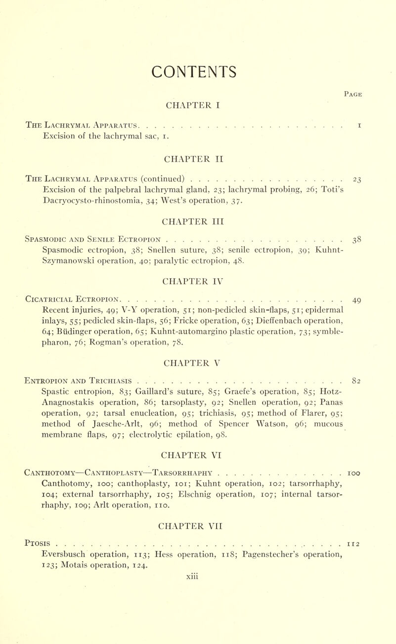 CONTENTS Page CHAPTER I The Lachrymal Apparatus i Excision of the lachrymal sac, i. CHAPTER II The Lachrymal Apparatus (continued) 23 Excision of the palpebral lachrymal gland, 23; lachrymal probing, 26; Toti's Dacryocysto-rhinostomia, 34; West's operation, 37. CHAPTER III Spasmodic and Senile Ectropion 38 Spasmodic ectropion, 38; Snellen suture, 38; senile ectropion, 39; Kuhnt- Szymanowski operation, 40; paralytic ectropion, 48. CHAPTER IV Cicatricial Ectropion 49 Recent injuries, 49; V-Y operation, 51; non-pedicled skin-flaps, 51; epidermal inlays, 55; pedicled skin-flaps, 56; Fricke operation, 63; Dieffenbach operation, 64; Biidinger operation, 65; Kuhnt-automargino plastic operation, 73; symble- pharon, 76; Rogman's operation, 78. CHAPTER V Entropion and Trichiasis . 82 Spastic entropion, 83; Gaillard's suture, 85; Graefe's operation, 85; Hotz- Anagnostakis operation, 86; tarsoplasty, 92; Snellen operation, 92; Panas operation, 92; tarsal enucleation, 95; trichiasis, 95; method of Flarer, 95; method of Jaesche-Arlt, 96; method of Spencer Watson, 96; mucous membrane flaps, 97; electrolytic epilation, 98. CHAPTER VI Canthotomy—Canthoplasty—Tarsorrhaphy 100 Canthotomy, 100; canthoplasty, loi; Kuhnt operation, 102; tarsorrhaphy, 104; external tarsorrhaphy, 105; Elschnig operation, 107; internal tarsor- rhaphy, 109; Arlt operation, no. CHAPTER VII Ptosis 112 Eversbusch operation, 113; Hess operation, 118; Pagenstecher's operation, 123; Motais operation, 124.