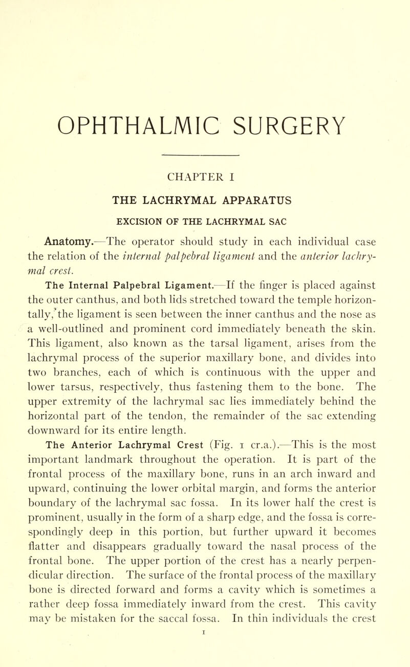 OPHTHALMIC SURGERY CHAPTER I THE LACHRYMAL APPARATUS EXCISION OF THE LACHRYMAL SAC Anatomy.—The operator should study in each individual case the relation of the internal palpehral ligament and the anterior lachry- mal crest. The Internal Palpebral Ligament.^—If the finger is placed against the outer canthus, and both lids stretched toward the temple horizon- tally,'the ligament is seen between the inner canthus and the nose as a well-outhned and prominent cord immediately beneath the skin. This ligament, also known as the tarsal ligament, arises from the lachrymal process of the superior maxillary bone, and divides into two branches, each of which is continuous with the upper and lower tarsus, respectively, thus fastening them to the bone. The upper extremity of the lachrymal sac lies immediately behind the horizontal part of the tendon, the remainder of the sac extending downward for its entire length. The Anterior Lachrymal Crest (Fig. i cr.a.).^—This is the most important landmark throughout the operation. It is part of the frontal process of the maxillary bone, runs in an arch inward and upward, continuing the lower orbital margin, and forms the anterior boundary of the lachrymal sac fossa. In its lower half the crest is prominent, usually in the form of a sharp edge, and the fossa is corre- spondingly deep in this portion, but further upward it becomes flatter and disappears gradually toward the nasal process of the frontal bone. The upper portion of the crest has a nearly perpen- dicular direction. The surface of the frontal process of the maxillary bone is directed forward and forms a cavity which is sometimes a rather deep fossa immediately inward from the crest. This cavity may be mistaken for the saccal fossa. In thin individuals the crest