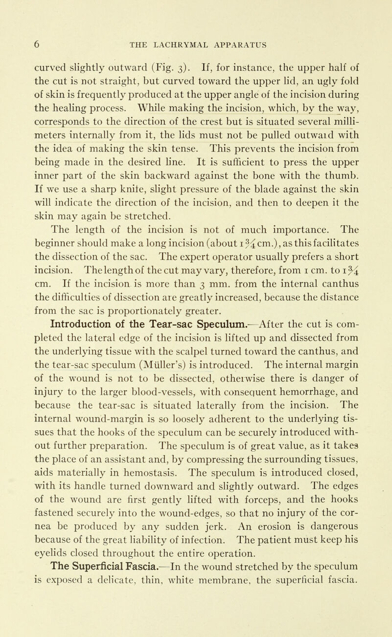 curved slightly outward (Fig. 3). If, for instance, the upper half of the cut is not straight, but curved toward the upper lid, an ugly fold of skin is frequently produced at the upper angle of the incision during the healing process. While making the incision, which, by the way, corresponds to the direction of the crest but is situated several milli- meters internally from it, the lids must not be pulled outwaid with the idea of making the skin tense. This prevents the incision from being made in the desired line. It is sufficient to press the upper inner part of the skin backward against the bone with the thumb. If we use a sharp knife, slight pressure of the blade against the skin will indicate the direction of the incision, and then to deepen it the skin may again be stretched. The length of the incision is not of much importance. The beginner should make a long incision (about i cm.), as this facilitates the dissection of the sac. The expert operator usually prefers a short incision. The length of the cut may vary, therefore, from i cm. to i cm. If the incision, is more than 3 mm. from the internal canthus the difficulties of dissection are greatly increased, because the distance from the sac is proportionately greater. Introduction of the Tear-sac Speculum.—After the cut is com- pleted the lateral edge of the incision is lifted up and dissected from the underlying tissue with the scalpel turned toward the canthus, and the tear-sac speculum (Miiller's) is introduced. The internal margin of the wound is not to be dissected, otherwise there is danger of injury to the larger blood-vessels, with consequent hemorrhage, and because the tear-sac is situated laterally from the incision. The internal wound-margin is so loosely adherent to the underlying tis- sues that the hooks of the speculum can be securely introduced with- out further preparation. The speculum is of great value, as it takes the place of an assistant and, by compressing the surrounding tissues, aids materially in hemostasis. The speculum is introduced closed, with its handle turned downward and slightly outward. The edges of the wound are first gently lifted with forceps, and the hooks fastened securely into the wound-edges, so that no injury of the cor- nea be produced by any sudden jerk. An erosion is dangerous because of the great liability of infection. The patient must keep his eyelids closed throughout the entire operation. The Superficial Fascia.—In the wound stretched by the speculum is exposed a delicate, thin, white membrane, the superficial fascia.
