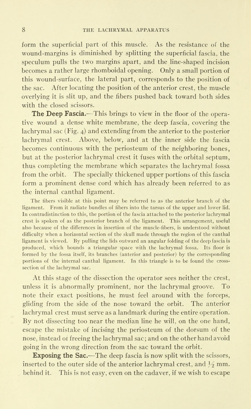 form the superficial part of this muscle. As the resistance of the wound-margins is diminished by sphtting the superficial fascia, the speculum pulls the two margins apart, and the line-shaped incision becomes a rather large rhomboidal opening. Only a small portion of this wound-surface, the lateral part, corresponds to the position of the sac. After locating the position of the anterior crest, the muscle overlying it is slit up, and the fibers pushed back toward both sides with the closed scissors. The Deep Fascia.^—This brings to view in the floor of the opera- tive wound a dense white membrane, the deep fascia, covering the lachrymal sac (Fig. 4) and extending from the anterior to the posterior lachrymal crest. Above, below, and at the inner side the fascia becomes continuous with the periosteum of the neighboring bones, but at the posterior lachrymal crest it fuses with the orbital septum, thus completing the membrane which separates the lachrymal fossa from the orbit. The specially thickened upper portions of this fascia form a prominent dense cord which has already been referred to as the internal canthal ligament. The fibers visible at this point may be referred to as the anterior branch of the ligament. From it radiate bundles of fibers into the tarsus of the upper and lower lid. In contradistinction to this, the portion of the fascia attached to the posterior lachrymal crest is spoken of as the posterior branch of the ligament. This arrangement, useful also because of the differences in insertion of the muscle-fibers, is understood without difficulty when a horizontal section of the skull made through the region of the canthal ligament is viewed. By pulling the lids outward an angular folding of the deep fascia is produced, which bounds a triangular space with the lachrymal fossa. Its floor is formed by the fossa itself, its branches (anterior and posterior) by the corresponding portions of the internal canthal ligament. In this triangle is to be found the cross- section of the lachrymal sac. At this stage of the dissection the operator sees neither the crest, unless it is abnormally prominent, nor the lachrymal groove. To note their exact positions, he must feel around with the forceps, gliding from the side of the nose toward the orbit. The anterior lachrymal crest must serve as a landmark during the entire operation. By not dissecting too near the median line he will, on the one hand, escape the mistake of incising the periosteum of the dorsum of the nose, instead oi freeing the lachrymal sac; and on the other hand avoid going in the wrong direction from the sac toward the orbit. Exposing the Sac.—The deep fascia is now spht with the scissors, inserted to the outer side of the anterior lachrymal crest, and mm. behind it. This is not easy, even on the cadaver, if we wish to escape