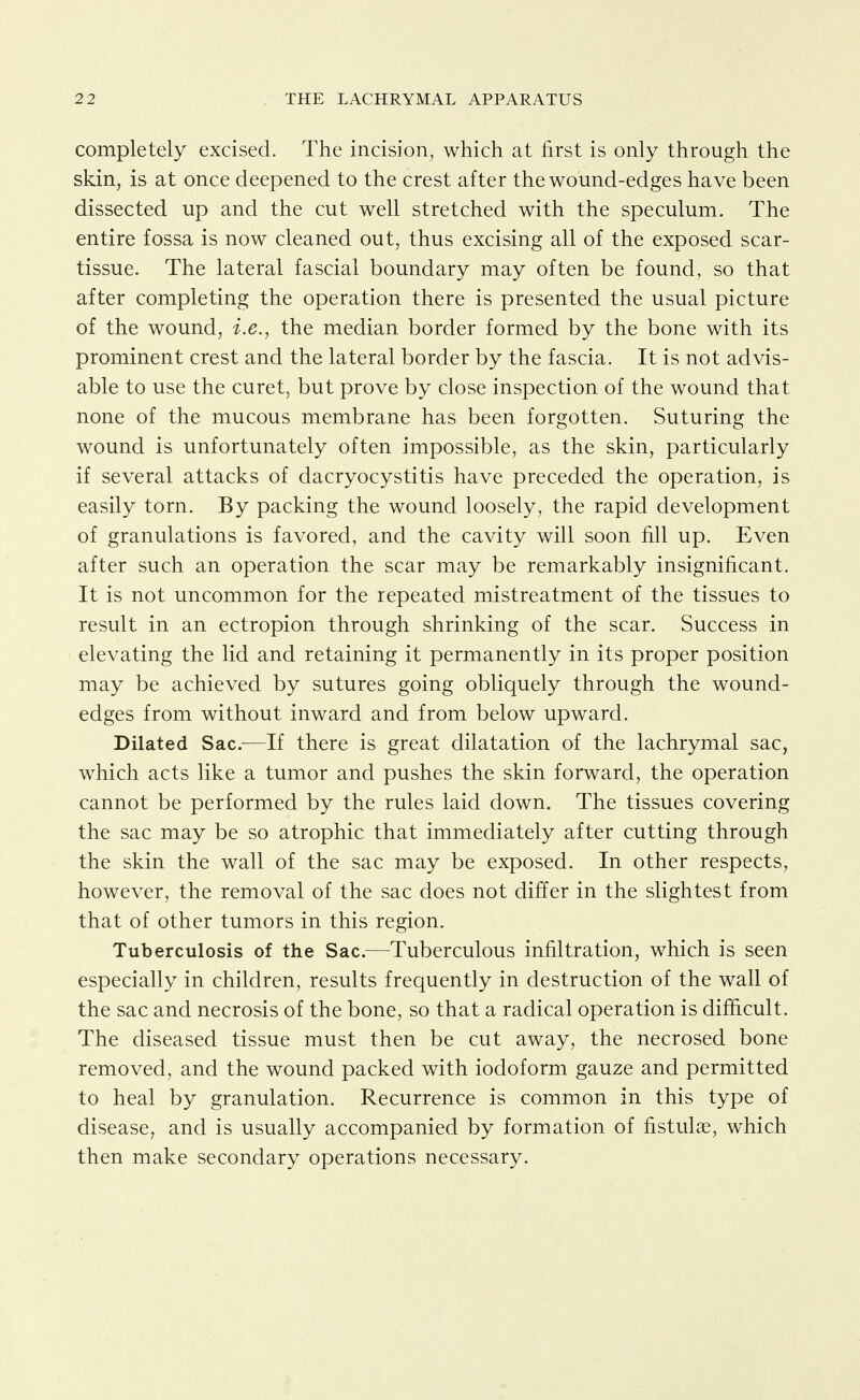 completely excised. The incision, which at first is only through the skin, is at once deepened to the crest after the wound-edges have been dissected up and the cut well stretched with the speculum. The entire fossa is now cleaned out, thus excising all of the exposed scar- tissue. The lateral fascial boundary may often be found, so that after completing the operation there is presented the usual picture of the wound, i.e., the median border formed by the bone with its prominent crest and the lateral border by the fascia. It is not advis- able to use the curet, but prove by close inspection of the wound that none of the mucous membrane has been forgotten. Suturing the wound is unfortunately often impossible, as the skin, particularly if several attacks of dacryocystitis have preceded the operation, is easily torn. By packing the wound loosely, the rapid development of granulations is favored, and the cavity will soon fill up. Even after such an operation the scar may be remarkably insignificant. It is not uncommon for the repeated mistreatment of the tissues to result in an ectropion through shrinking of the scar. Success in elevating the lid and retaining it permanently in its proper position may be achieved by sutures going obliquely through the wound- edges from without inward and from below upward. Dilated Sac.—If there is great dilatation of the lachrymal sac, which acts like a tumor and pushes the skin forward, the operation cannot be performed by the rules laid down. The tissues covering the sac may be so atrophic that immediately after cutting through the skin the wall of the sac may be exposed. In other respects, however, the removal of the sac does not differ in the slightest from that of other tumors in this region. Tuberculosis of the Sac.—Tuberculous infiltration, which is seen especially in children, results frequently in destruction of the wall of the sac and necrosis of the bone, so that a radical operation is difficult. The diseased tissue must then be cut away, the necrosed bone removed, and the wound packed with iodoform gauze and permitted to heal by granulation. Recurrence is common in this type of disease, and is usually accompanied by formation of fistulae, which then make secondary operations necessary.