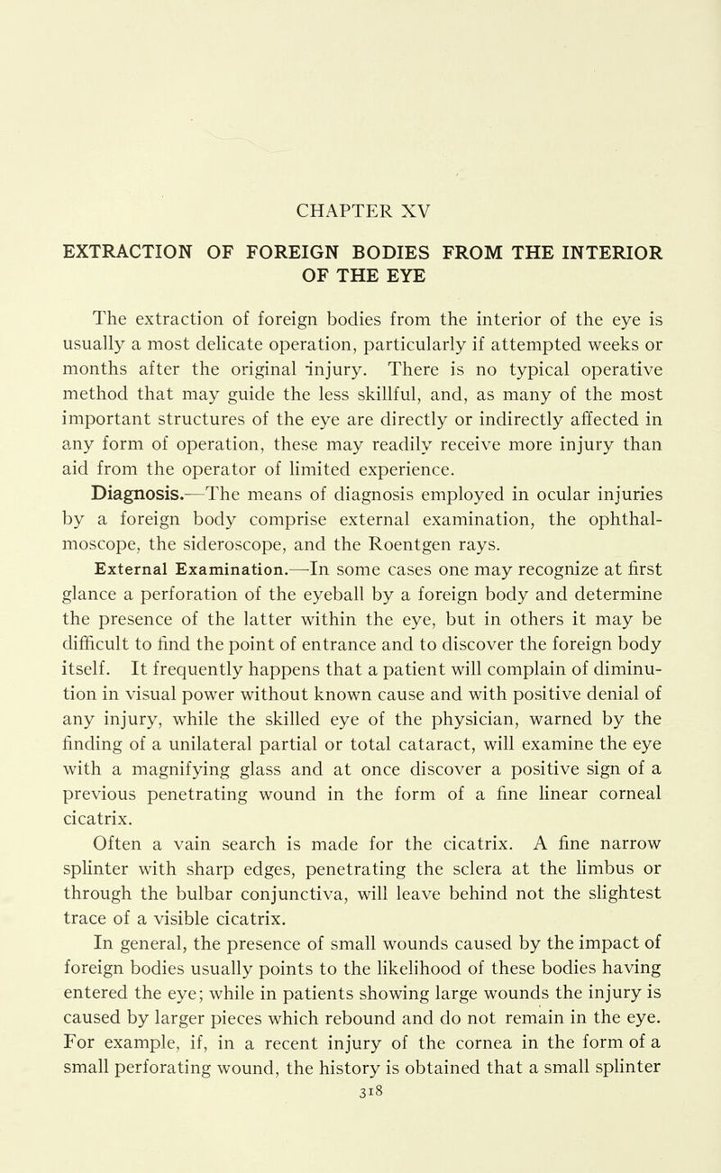 EXTRACTION OF FOREIGN BODIES FROM THE INTERIOR OF THE EYE The extraction of foreign bodies from the interior of the eye is usually a most delicate operation, particularly if attempted weeks or months after the original injury. There is no typical operative method that may guide the less skillful, and, as many of the most important structures of the eye are directly or indirectly affected in a-ny form of operation, these may readity receive more injury than aid from the operator of limited experience. Diagnosis.—The means of diagnosis employed in ocular injuries by a foreign body comprise external examination, the ophthal- moscope, the sideroscope, and the Roentgen rays. External Examination.—-In some cases one may recognize at first glance a perforation of the eyeball by a foreign body and determine the presence of the latter within the eye, but in others it may be difficult to find the point of entrance and to discover the foreign body itself. It frequently happens that a patient will complain of diminu- tion in visual power without known cause and with positive denial of any injury, while the skilled eye of the physician, warned by the finding of a unilateral partial or total cataract, will examine the eye with a magnifying glass and at once discover a positive sign of a previous penetrating wound in the form of a fine hnear corneal cicatrix. Often a vain search is made for the cicatrix. A fine narrow splinter with sharp edges, penetrating the sclera at the Hmbus or through the bulbar conjunctiva, will leave behind not the sHghtest trace of a visible cicatrix. In general, the presence of small wounds caused by the impact of foreign bodies usually points to the likehhood of these bodies having entered the eye; while in patients showing large wounds the injury is caused by larger pieces which rebound and do not remain in the eye. For example, if, in a recent injury of the cornea in the form of a small perforating wound, the history is obtained that a small sphnter