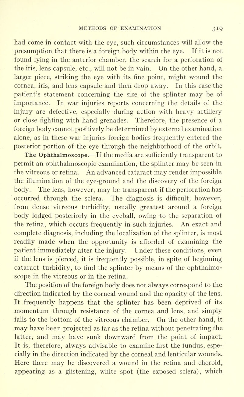 METHODS OF EXAMINATION had come in contact with the eye, such circumstances will allow the presumption that there is a foreign body within the eye. If it is not found lying in the anterior chamber, the search for a perforation of the iris, lens capsule, etc., will not be in vain. On the other hand, a larger piece, striking the eye with its fine point, might wound the cornea, iris, and lens capsule and then drop away. In this case the patient's statement concerning the size of the splinter may be of importance. In war injuries reports concerning the details of the injury are defective, especially during action with heavy artillery or close fighting with hand grenades. Therefore, the presence of a foreign body cannot positively be determined by external examination alone, as in these war injuries foreign bodies frequently entered the posterior portion of the eye through the neighborhood of the orbit. The Ophthalmoscope.^—If the media are sufficiently transparent to permit an ophthalmoscopic examination, the splinter may be seen in the vitreous or retina. An advanced cataract may render impossible the illumination of the eye-ground and the discovery of the foreign body. The lens, however, may be transparent if the perforation has occurred through the sclera. The diagnosis is difficult, however, from dense vitreous turbidity, usually greatest around a foreign body lodged posteriorly in the eyeball, owing to the separation of the retina, which occurs frequently in such injuries. An exact and complete diagnosis, including the localization of the splinter, is most readily made when the opportunity is afforded of examining the patient immediately after the injury. Under these conditions, even if the lens is pierced, it is frequently possible, in spite of beginning cataract turbidity, to find the splinter by means of the ophthalmo- scope in the vitreous or in the retina. The position of the foreign body does not always correspond to the direction indicated by the corneal wound and the opacity of the lens. It frequently happens that the splinter has been deprived of its momentum through resistance of the cornea and lens, and simply falls to the bottom of the vitreous chamber. On the other hand, it may have been projected as far as the retina without penetrating the latter, and may have sunk downward from the point of impact. It is, therefore, always advisable to examine first the fundus, espe- cially in the direction indicated by the corneal and lenticular wounds. Here there may be discovered a wound in the retina and choroid, appearing as a glistening, white spot (the exposed sclera), which