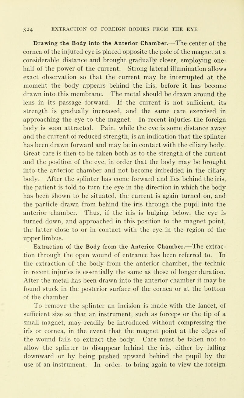 Drawing the Body into the Anterior Chamber.—The center of the cornea of the injured eye is placed opposite the pole of the magnet at a considerable distance and brought gradually closer, employing one- half of the power of the current. Strong lateral illumination allows exact observation so that the current may be interrupted at the moment the body appears behind the iris, before it has become drawn into this membrane. The metal should be drawn around the lens in its passage forward. If the current is not sufficient, its strength is gradually increased, and the same care exercised in approaching the eye to the magnet. In recent injuries the foreign body is soon attracted. Pain, while the eye is some distance away and the current of reduced strength, is an indication that the splinter has been drawn forward and may be in contact with the cihary body. Great care is then to be taken both as to the strength of the current and the position of the eye, in order that the body may be brought into the anterior chamber and not become imbedded in the ciliary body. After the splinter has come forward and lies behind the iris, the patient is told to turn the eye in the direction in which the body has been shown to be situated, the current is again turned on, and the particle drawn from behind the iris through the pupil into the anterior chamber. Thus, if the iris is bulging below, the eye is turned down, and approached in this position to the magnet point, the latter close to or in contact with the eye in the region of the upper limbus. Extraction of the Body from the Anterior Chamber.—The extrac- tion through the open wound of entrance has been referred to. In the extraction of the body from the anterior chamber, the technic in recent injuries is essentially the same as those of longer duration. After the metal has been drawn into the anterior chamber it may be found stuck in the posterior surface of the cornea or at the bottom of the chamber. To remove the splinter an incision is made with the lancet, of sufficient size so that an instrument, such as forceps or the tip of a small magnet, may readily be introduced without compressing the iris or cornea, in the event that the magnet point at the edges of the wound fails to extract the body. Care must be taken not to allow the splinter to disappear behind the iris, either by falling downward or by being pushed upward behind the pupil by the use of an instrument. In order to bring again to view the foreign