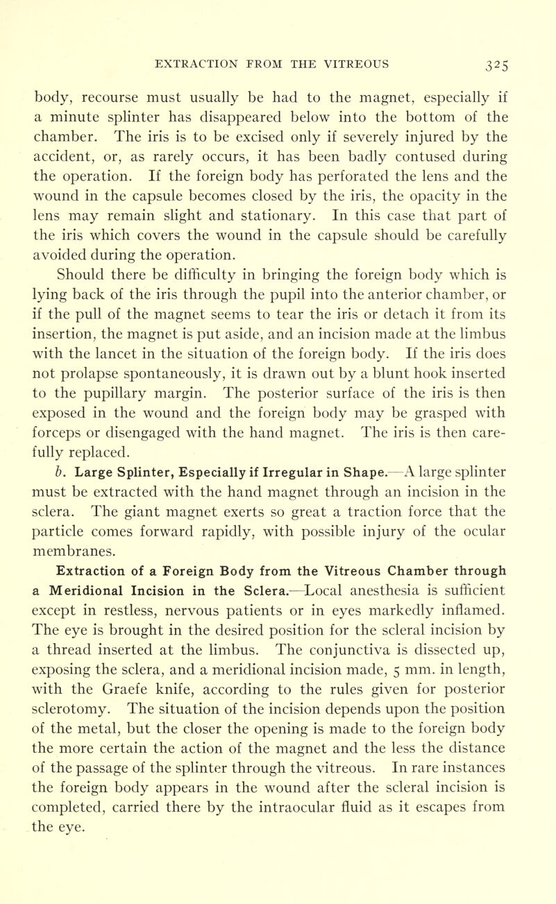 EXTRACTION FROM THE VITREOUS body, recourse must usually be had to the magnet, especially if a minute splinter has disappeared below into the bottom of the chamber. The iris is to be excised only if severely injured by the accident, or, as rarely occurs, it has been badly contused during the operation. If the foreign body has perforated the lens and the wound in the capsule becomes closed by the iris, the opacity in the lens may remain slight and stationary. In this case that part of the iris which covers the wound in the capsule should be carefully avoided during the operation. Should there be difficulty in bringing the foreign body which is lying back of the iris through the pupil into the anterior chamber, or if the pull of the magnet seems to tear the iris or detach it from its insertion, the magnet is put aside, and an incision made at the limbus with the lancet in the situation of the foreign body. If the iris does not prolapse spontaneously, it is drawn out by a blunt hook inserted to the pupillary margin. The posterior surface of the iris is then exposed in the wound and the foreign body may be grasped with forceps or disengaged with the hand magnet. The iris is then care- fully replaced. b. Large Splinter, Especially if Irregular in Shape.—A large splinter must be extracted with the hand magnet through an incision in the sclera. The giant magnet exerts so great a traction force that the particle comes forward rapidly, with possible injury of the ocular membranes. Extraction of a Foreign Body from the Vitreous Chamber through a Meridional Incision in the Sclera.^—^Local anesthesia is sufficient except in restless, nervous patients or in eyes markedly inflamed. The eye is brought in the desired position for the scleral incision by a thread inserted at the limbus. The conjunctiva is dissected up, exposing the sclera, and a meridional incision made, 5 mm. in length, with the Graefe knife, according to the rules given for posterior sclerotomy. The situation of the incision depends upon the position of the metal, but the closer the opening is made to the foreign body the more certain the action of the magnet and the less the distance of the passage of the splinter through the vitreous. In rare instances the foreign body appears in the wound after the scleral incision is completed, carried there by the intraocular fluid as it escapes from the eye.