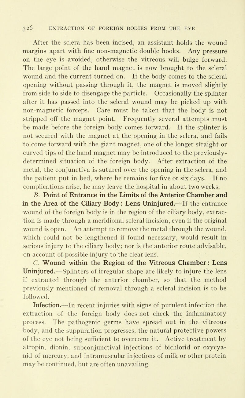 After the sclera has been incised, an assistant holds the wound margins apart with fine non-magnetic double hooks. Any pressure on the eye is avoided, otherwise the vitreous will bulge forward. The large point of the hand magnet is now brought to the scleral wound and the current turned on. If the body comes to the scleral opening without passing through it, the magnet is moved slightly from side to side to disengage the particle. Occasionally the splinter after it has passed into the scleral wound may be picked up with non-magnetic forceps. Care must be taken that the body is not stripped off the magnet point. Frequently several attempts must be made before the foreign body comes forward. If the splinter is not secured with the magnet at the opening in the sclera, and fails to come forward with the giant magnet, one of the longer straight or curved tips of the hand magnet may be introduced to the previously- determined situation of the foreign body. After extraction of the metal, the conjunctiva is sutured over the opening in the sclera, and the patient put in bed, where he remains for five or six days. If no complications arise, he may leave the hospital in about two weeks. B. Point of Entrance in the Limits of the Anterior Chamber and in the Area of the Ciliary Body: Lens Uninjured.—If the entrance wound of the foreign body is in the region of the ciliary body, extrac- tion is made through a meridional scleral incision, even if the original wound is open. An attempt to remove the metal through the wound, which could not be lengthened if found necessary, would result in serious injury to the ciliary body; nor is the anterior route advisable, on account of possible injury to the clear lens. C. Wound within the Region of the Vitreous Chamber: Lens Uninjured.—Splinters of irregular shape are likely to injure the lens if extracted through the anterior chamber, so that the method previously mentioned of removal through a scleral incision is to be followed. Infection.—In recent injuries with signs of purulent infection the extraction of the foreign body does not check the inflammatory process. The pathogenic germs have spread out in the vitreous body, and the suppuration progresses, the natural protective powers of the eye not being sufficient to overcome it. Active treatment by atropin, dionin, subconjunctival injections of bichlorid or oxycya- nid of mercury, and intramuscular injections of milk or other protein may be continued, but are often unavailing.