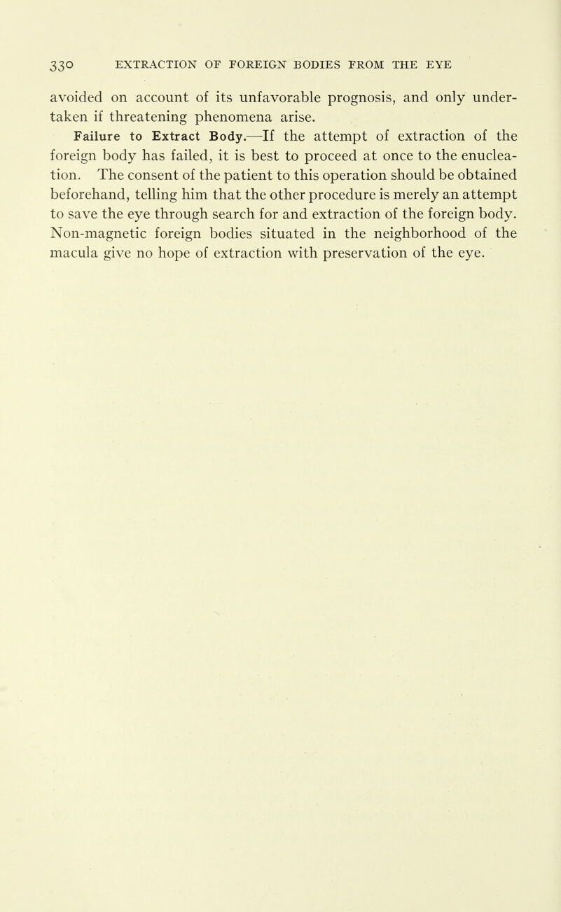 avoided on account of its unfavorable prognosis, and only under- taken if threatening phenomena arise. Failure to Extract Body.—If the attempt of extraction of the foreign body has failed, it is best to proceed at once to the enuclea- tion. The consent of the patient to this operation should be obtained beforehand, telling him that the other procedure is merely an attempt to save the eye through search for and extraction of the foreign body. Non-magnetic foreign bodies situated in the neighborhood of the macula give no hope of extraction with preservation of the eye.