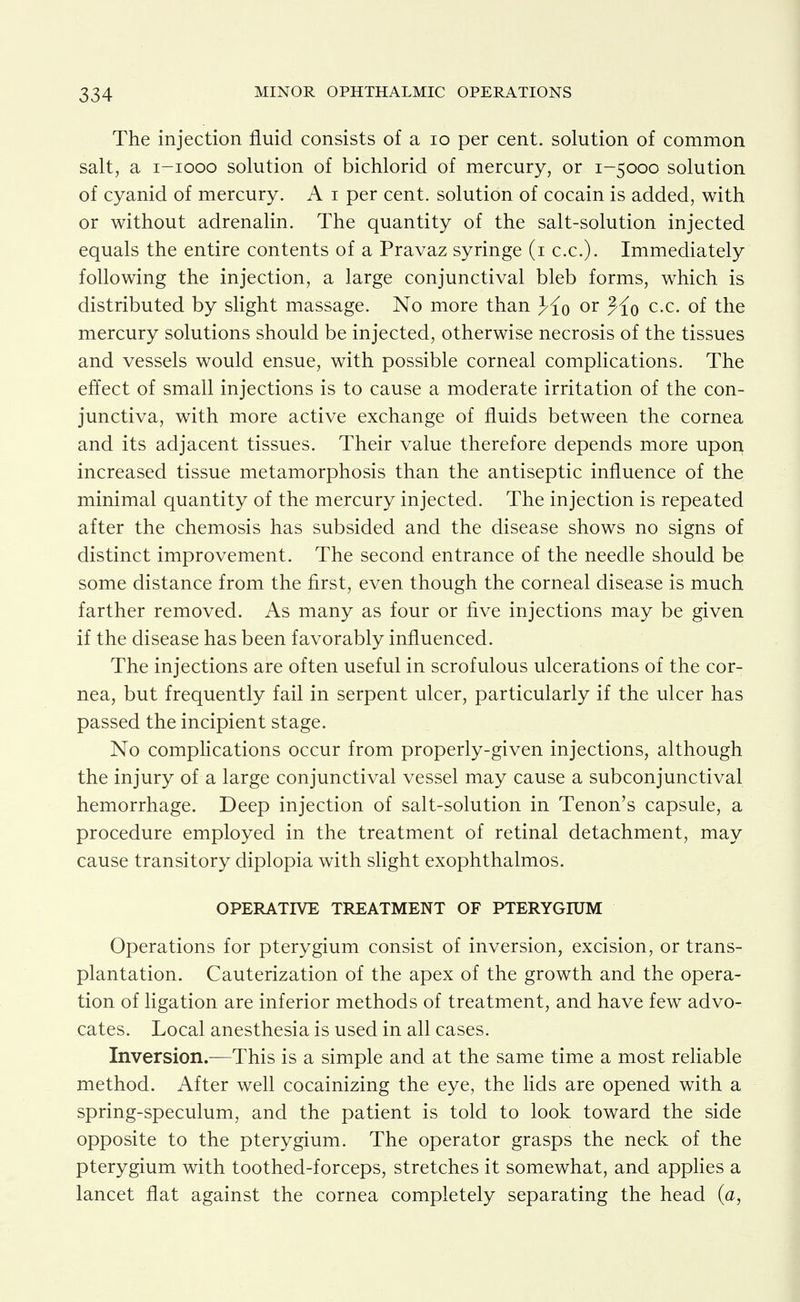 The injection fluid consists of a lo per cent, solution of common salt, a i-iooo solution of bichlorid of mercury, or 1-5000 solution of cyanid of mercury. A i per cent, solution of cocain is added, with or without adrenalin. The quantity of the salt-solution injected equals the entire contents of a Pravaz syringe (i c.c). Immediately following the injection, a large conjunctival bleb forms, which is distributed by slight massage. No more than }{q or ^{q c.c. of the mercury solutions should be injected, otherwise necrosis of the tissues and vessels would ensue, with possible corneal complications. The effect of small injections is to cause a moderate irritation of the con- junctiva, with more active exchange of fluids between the cornea and its adjacent tissues. Their value therefore depends more upon increased tissue metamorphosis than the antiseptic influence of the minimal quantity of the mercury injected. The injection is repeated after the chemosis has subsided and the disease shows no signs of distinct improvement. The second entrance of the needle should be some distance from the first, even though the corneal disease is much farther removed. As many as four or five injections may be given if the disease has been favorably influenced. The injections are often useful in scrofulous ulcerations of the cor- nea, but frequently fail in serpent ulcer, particularly if the ulcer has passed the incipient stage. No compHcations occur from properly-given injections, although the injury of a large conjunctival vessel may cause a subconjunctival hemorrhage. Deep injection of salt-solution in Tenon's capsule, a procedure employed in the treatment of retinal detachment, may cause transitory diplopia with slight exophthalmos. OPERATIVE TREATMENT OF PTERYGIUM Operations for pterygium consist of inversion, excision, or trans- plantation. Cauterization of the apex of the growth and the opera- tion of ligation are inferior methods of treatment, and have few advo- cates. Local anesthesia is used in all cases. Inversion.—This is a simple and at the same time a most rehable method. After well cocainizing the eye, the lids are opened with a spring-speculum, and the patient is told to look toward the side opposite to the pterygium. The operator grasps the neck of the pterygium with toothed-forceps, stretches it somewhat, and applies a lancet flat against the cornea completely separating the head (a,