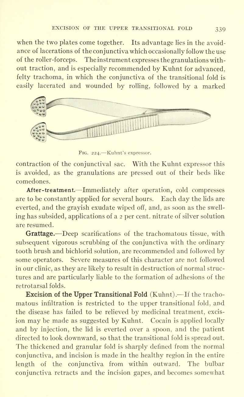 EXCISION OF THE UPPER TRANSITIONAL FOLD when the two plates come together. Its advantage hes in the avoid- ance of lacerations of the conjunctiva which occasionally follow the use of the roller-forceps. The instrument expresses the granulations with- out traction, and is especially recommended by Kuhnt for advanced, felty trachoma, in which the conjunctiva of the transitional fold is easily lacerated and wounded by rolling, followed by a marked Fig. 224.—Kuhnt's expressor. contraction of the conjunctival sac. With the Kuhnt expressor this is avoided, as the granulations are pressed out of their beds hke comedones. After-treatment.—Immediately after operation, cold compresses are to be constantly applied for several hours. Each day the lids are everted, and the grayish exudate wiped off, and, as soon as the swell- ing has subsided, applications of a 2 per cent, nitrate of silver solution are resumed. Grattage.—Deep scarifications of the trachomatous tissue, with subsequent vigorous scrubbing of the conjunctiva with the ordinary tooth brush and bichlorid solution, are recommended and followed by some operators. Severe measures of this character are not followed in our clinic, as they are likely to result in destruction of normal struc- tures and are particularly liable to the formation of adhesions of the retrotarsal folds. Excision of the Upper Transitional Fold (Kuhnt).—If the tracho- matous infiltration is restricted to the upper transitional fold, and the disease has failed to be reheved by medicinal treatment, excis- ion may be made as suggested by Kuhnt. Cocain is apphed locally and by injection, the lid is everted over a spoon, and the patient directed to look downward, so that the transitional fold is spread out. The thickened and granular fold is sharply defined from the normal conjunctiva, and incision is made in the healthy region in the entire length of the conjunctiva from within outward. The bulbar conjunctiva retracts and the incision gapes, and becomes somewhat