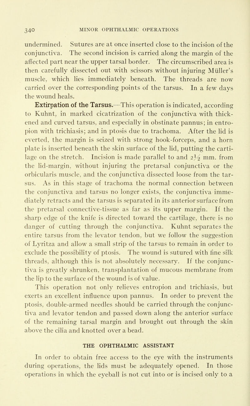 undermined. Sutures are at once inserted close to the incision of the conjunctiva. The second incision is carried along the margin of the affected part near the upper tarsal border. The circumscribed area is then carefully dissected out with scissors without injuring Miiller's muscle, which lies immediately beneath. The threads are now carried over the corresponding points of the tarsus. In a few days the wound heals. Extirpation of the Tarsus.—This operation is indicated, according to Kuhnt, in marked cicatrization of the conjunctiva with thick- ened and curved tarsus, and especially in obstinate pannus; in entro- pion with trichiasis; and in ptosis due to trachoma. After the lid is everted, the margin is seized with strong hook-forceps, and a horn plate is inserted beneath the skin surface of the lid, putting the carti- lage on the stretch. Incision is made parallel to and 2^^ mm. from the hd-margin, without injuring the pretarsal conjunctiva or the orbicularis muscle, and the conjunctiva dissected loose from the tar- sus. As in this stage of trachoma the normal connection between the conjunctiva and tarsus no longer exists, the conjunctiva imme- diately retracts and the tarsus is separated in its anterior surface from the pretarsal connective-tissue as far as its upper margin. If the sharp edge of the knife is directed toward the cartilage, there is no danger of cutting through the conjunctiva. Kuhnt separates the entire tarsus from the levator tendon, but we follow the suggestion of Lyritza and allow a small strip of the tarsus to remain in order to exclude the possibility of ptosis. The wound is sutured with fine silk threads, although this is not absolutely necessary. If the conjunc- tiva is greatly shrunken, transplantation of mucous membrane from the lip to the surface of the wound is of value. This operation not only relieves entropion and trichiasis, but exerts an excellent influence upon pannus. In order to prevent the ptosis, double-armed needles should be carried through the conjunc- tiva and levator tendon and passed down along the anterior surface of the remaining tarsal margin and brought out through the skin above the ciHa and knotted over a bead. THE OPHTHALMIC ASSISTANT In order to obtain free access to the eye with the instruments during operations, the lids must be adequately opened. In those operations in which the eyeball is not cut into or is incised only to a