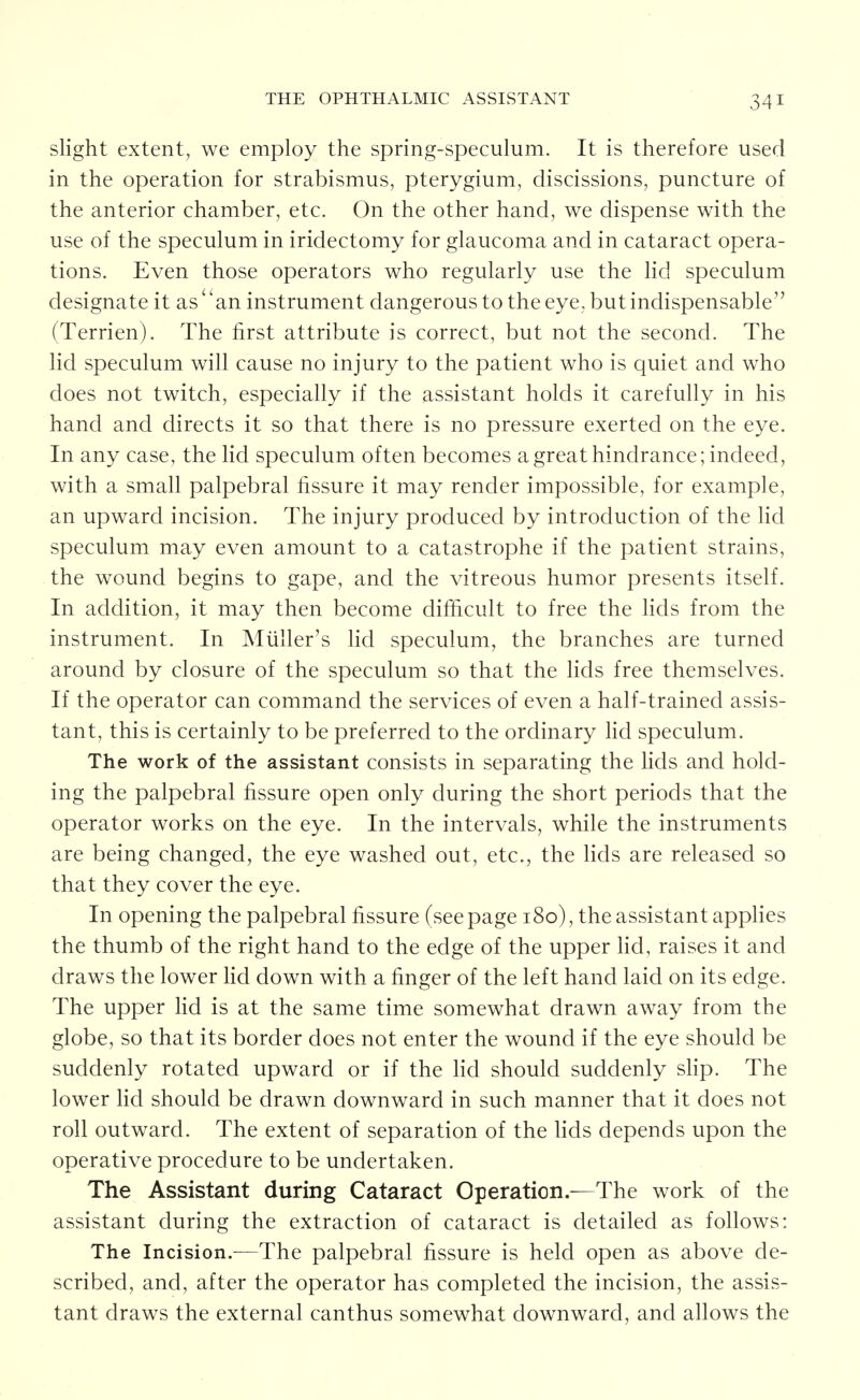 slight extent, we employ the spring-speculum. It is therefore used in the operation for strabismus, pterygium, discissions, puncture of the anterior chamber, etc. On the other hand, we dispense with the use of the speculum in iridectomy for glaucoma and in cataract opera- tions. Even those operators who regularly use the lid speculum designate it as an instrument dangerous to the eye, but indispensable (Terrien). The first attribute is correct, but not the second. The lid speculum will cause no injury to the patient who is quiet and who does not twitch, especially if the assistant holds it carefully in his hand and directs it so that there is no pressure exerted on the eye. In any case, the lid speculum often becomes agreathindrance; indeed, with a small palpebral fissure it may render impossible, for example, an upward incision. The injury produced by introduction of the Hd speculum may even amount to a catastrophe if the patient strains, the wound begins to gape, and the vitreous humor presents itself. In addition, it may then become difficult to free the lids from the instrument. In Miiller's lid speculum, the branches are turned around by closure of the speculum so that the lids free themselves. If the operator can command the services of even a half-trained assis- tant, this is certainly to be preferred to the ordinary Hd speculum. The work of the assistant consists in separating the lids and hold- ing the palpebral fissure open only during the short periods that the operator works on the eye. In the intervals, while the instruments are being changed, the eye washed out, etc., the lids are released so that they cover the eye. In opening the palpebral fissure (see page 180), the assistant apphes the thumb of the right hand to the edge of the upper lid, raises it and draws the lower lid down with a finger of the left hand laid on its edge. The upper lid is at the same time somewhat drawn away from the globe, so that its border does not enter the wound if the eye should be suddenly rotated upward or if the lid should suddenly shp. The lower lid should be drawn downward in such manner that it does not roll outward. The extent of separation of the Hds depends upon the operative procedure to be undertaken. The Assistant during Cataract Operation.—The work of the assistant during the extraction of cataract is detailed as follows: The Incision.—The palpebral fissure is held open as above de- scribed, and, after the operator has completed the incision, the assis- tant draws the external canthus somewhat downward, and allows the