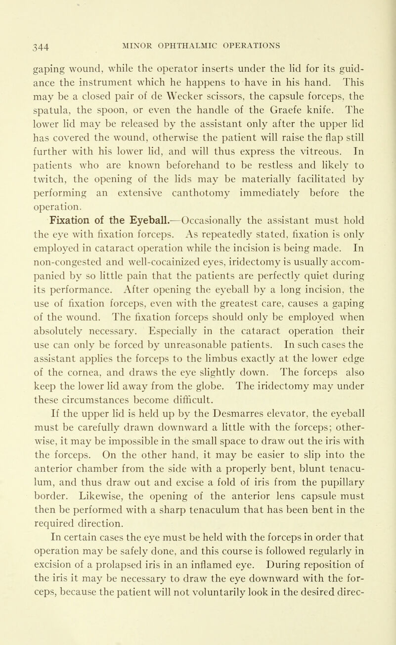 gaping wound, while the operator inserts under the hd for its guid- ance the instrument which he happens to have in his hand. This may be a closed pair of de Wecker scissors, the capsule forceps, the spatula, the spoon, or even the handle of the Graefe knife. The lower lid may be released by the assistant only after the upper lid has covered the wound, otherwise the patient will raise the flap still further with his lower lid, and will thus express the vitreous. In patients who are known beforehand to be restless and hkely to twitch, the opening of the lids may be materially facilitated by performing an extensive canthotomy immediately before the operation. Fixation of the Eyeball.—Occasionally the assistant must hold the eye with fixation forceps. As repeatedly stated, fixation is only employed in cataract operation while the incision is being made. In non-congested and well-cocainized eyes, iridectomy is usually accom- panied by so little pain that the patients are perfectly quiet during its performance. After opening the eyeball by a long incision, the use of fixation forceps, even with the greatest care, causes a gaping of the wound. The fixation forceps should only be employed when absolutely necessary. Especially in the cataract operation their use can only be forced by unreasonable patients. In such cases the assistant appHes the forceps to the Hmbus exactly at the lower edge of the cornea, and draws the eye slightly down. The forceps also keep the lower lid away from the globe. The iridectomy may under these circumstances become difficult. If the upper lid is held up by the Desmarres elevator, the eyeball must be carefully drawn downward a little with the forceps; other- wise, it may be impossible in the small space to draw out the iris with the forceps. On the other hand, it may be easier to slip into the anterior chamber from the side with a properly bent, blunt tenacu- lum, and thus draw out and excise a fold of iris from the pupillary border. Likewise, the opening of the anterior lens capsule must then be performed with a sharp tenaculum that has been bent in the required direction. In certain cases the eye must be held with the forceps in order that operation may be safely done, and this course is followed regularly in excision of a prolapsed iris in an inflamed eye. During reposition of the iris it may be necessary to draw the eye downward with the for- ceps, because the patient will not voluntarily look in the desired direc-