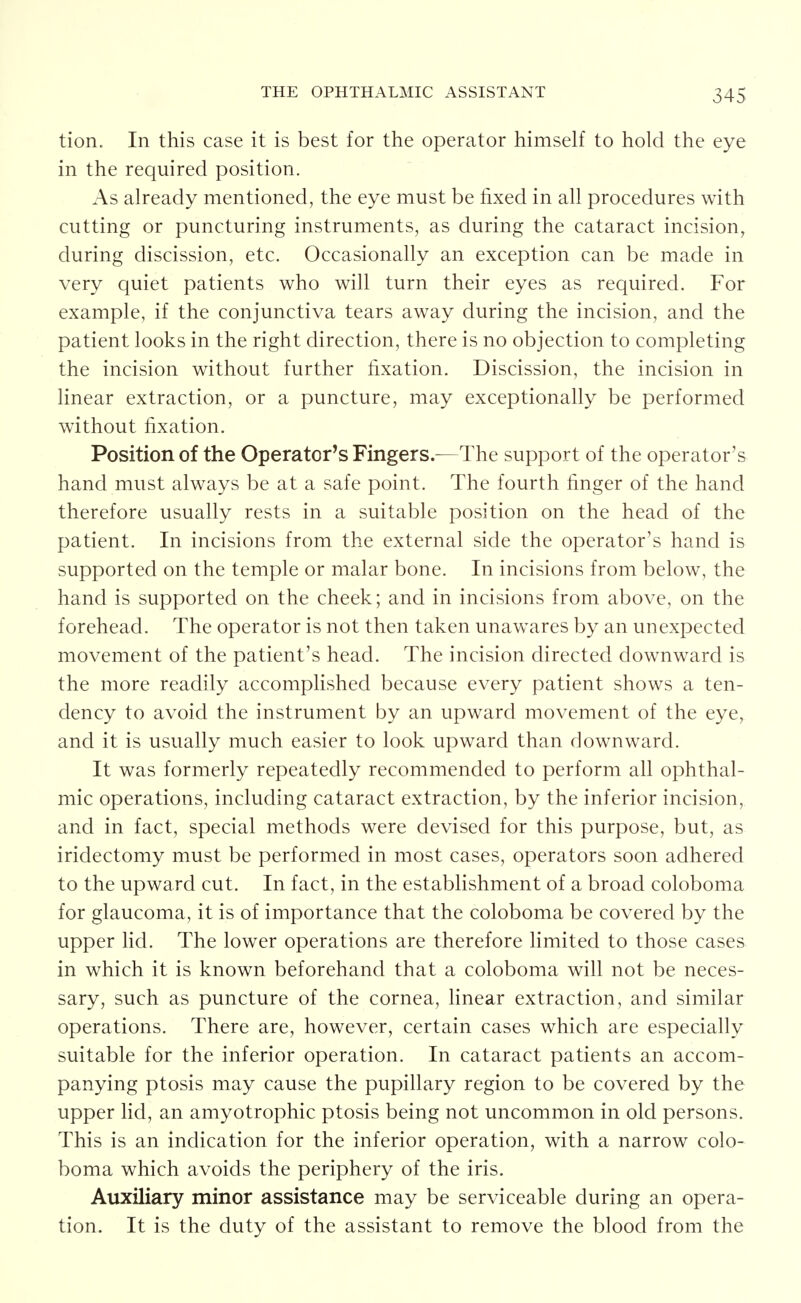 tion. In this case it is best for the operator himself to hold the eye in the required position. As already mentioned, the eye must be fixed in all procedures with cutting or puncturing instruments, as during the cataract incision, during discission, etc. Occasionally an exception can be made in very quiet patients who will turn their eyes as required. For example, if the conjunctiva tears away during the incision, and the patient looks in the right direction, there is no objection to completing the incision without further fixation. Discission, the incision in linear extraction, or a puncture, may exceptionally be performed without fixation. Position of the Operator's Fingers.—The support of the operator's hand must always be at a safe point. The fourth finger of the hand therefore usually rests in a suitable position on the head of the patient. In incisions from the external side the operator's hand is supported on the temple or malar bone. In incisions from below, the hand is supported on the cheek; and in incisions from above, on the forehead. The operator is not then taken unawares by an unexpected movement of the patient's head. The incision directed downward is the more readily accomplished because every patient shows a ten- dency to avoid the instrument by an upward movement of the eye, and it is usually much easier to look upward than downward. It was formerly repeatedly recommended to perform all ophthal- mic operations, including cataract extraction, by the inferior incision, and in fact, special methods were devised for this purpose, but, as iridectomy must be performed in most cases, operators soon adhered to the upward cut. In fact, in the establishment of a broad coloboma for glaucoma, it is of importance that the coloboma be covered by the upper lid. The lower operations are therefore limited to those cases in which it is known beforehand that a coloboma will not be neces- sary, such as puncture of the cornea, linear extraction, and similar operations. There are, however, certain cases which are especially suitable for the inferior operation. In cataract patients an accom- panying ptosis may cause the pupillary region to be covered by the upper lid, an amyotrophic ptosis being not uncommon in old persons. This is an indication for the inferior operation, with a narrow colo- boma which avoids the periphery of the iris. Auxiliary minor assistance may be serviceable during an opera- tion. It is the duty of the assistant to remove the blood from the