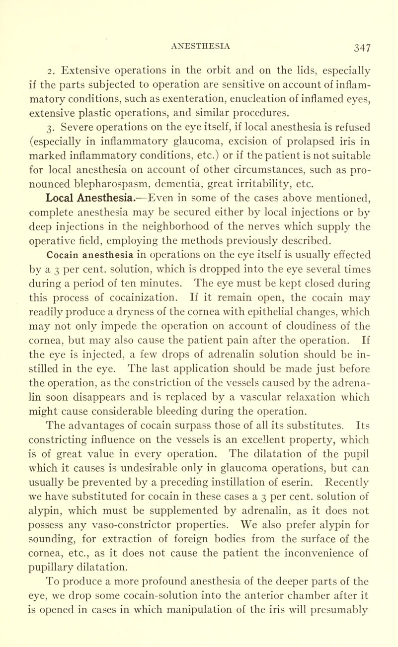 2. Extensive operations in the orbit and on the Hds, especially if the parts subjected to operation are sensitive on account of inflam- matory conditions, such as exenteration, enucleation of inflamed eyes, extensive plastic operations, and similar procedures. 3. Severe operations on the eye itself, if local anesthesia is refused (especially in inflammatory glaucoma, excision of prolapsed iris in marked inflammatory conditions, etc.) or if the patient is not suitable for local anesthesia on account of other circumstances, such as pro- nounced blepharospasm, dementia, great irritability, etc. Local Anesthesia.—Even in some of the cases above mentioned, complete anesthesia may be secured either by local injections or by deep injections in the neighborhood of the nerves which supply the operative field, employing the methods previously described. Cocain anesthesia in operations on the eye itself is usually effected by a 3 per cent, solution, which is dropped into the eye several times during a period of ten minutes. The eye must be kept closed during this process of cocainization. If it remain open, the cocain may readily produce a dryness of the cornea with epithelial changes, which may not only impede the operation on account of cloudiness of the cornea, but may also cause the patient pain after the operation. If the eye is injected, a few drops of adrenalin solution should be in- stilled in the eye. The last application should be made just before the operation, as the constriction of the vessels caused by the adrena- lin soon disappears and is replaced by a vascular relaxation which might cause considerable bleeding during the operation. The advantages of cocain surpass those of all its substitutes. Its constricting influence on the vessels is an excellent property, which is of great value in every operation. The dilatation of the pupil which it causes is undesirable only in glaucoma operations, but can usually be prevented by a preceding instillation of eserin. Recently we have substituted for cocain in these cases a 3 per cent, solution of alypin, which must be supplemented by adrenalin, as it does not possess any vaso-constrictor properties. We also prefer alypin for sounding, for extraction of foreign bodies from the surface of the cornea, etc., as it does not cause the patient the inconvenience of pupillary dilatation. To produce a more profound anesthesia of the deeper parts of the eye, we drop some cocain-solution into the anterior chamber after it is opened in cases in which manipulation of the iris will presumably