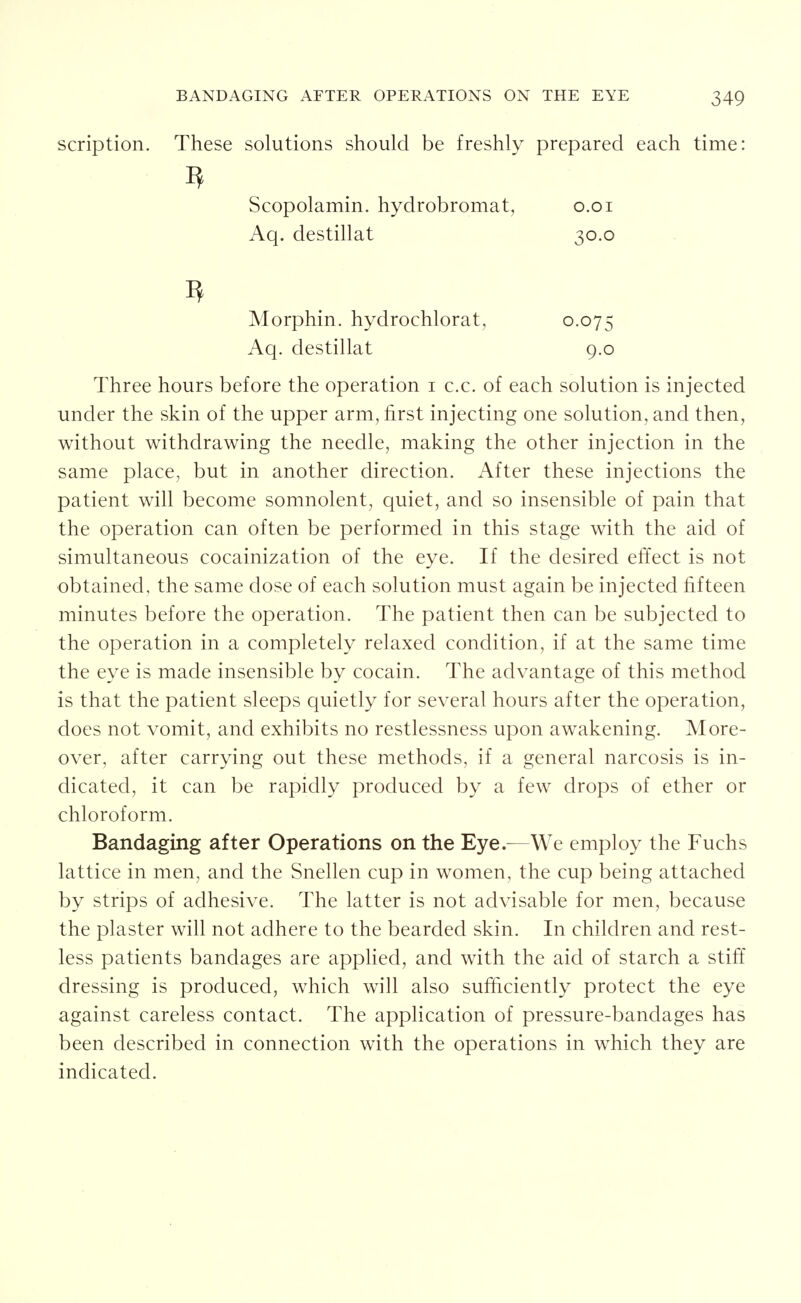 scription. These solutions should be freshly prepared each time: ^ Scopolamin. hydrobromat, o.oi Aq. destillat 30.0 Morphin. hydrochlorat, 0.075 Aq. destillat 9.0 Three hours before the operation i c.c. of each solution is injected under the skin of the upper arm, first injecting one solution, and then, without withdrawing the needle, making the other injection in the same place, but in another direction. After these injections the patient will become somnolent, quiet, and so insensible of pain that the operation can often be performed in this stage with the aid of simultaneous cocainization of the eye. If the desired effect is not obtained, the same dose of each solution must again be injected fifteen minutes before the operation. The patient then can be subjected to the operation in a completely relaxed condition, if at the same time the eye is made insensible by cocain. The advantage of this method is that the patient sleeps quietly for several hours after the operation, does not vomit, and exhibits no restlessness upon awakening. More- over, after carrying out these methods, if a general narcosis is in- dicated, it can be rapidly produced by a few drops of ether or chloroform. Bandaging after Operations on the Eye.^—We employ the Fuchs lattice in men, and the Snellen cup in women, the cup being attached by strips of adhesive. The latter is not advisable for men, because the plaster will not adhere to the bearded skin. In children and rest- less patients bandages are apphed, and with the aid of starch a stiff dressing is produced, which will also sufficiently protect the eye against careless contact. The application of pressure-bandages has been described in connection with the operations in which they are indicated.