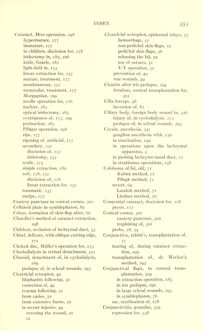 Cataract, Hess operation, 198 hypermature, 177 immature, 177 in children, discission for, 228 iridectomy in, 185, 206 knife, Graefe, 182 light-field in, 175 linear extraction for, 237 mature, treatment, 177 membraneous, 232 monocular, treatment, 177 Morgagnian, 209 needle operation for, 226 nuclear, 283 optical iridectomy, 283 overripeness of, 177, 209 perinuclear, 283 Pfliiger operation, 198 ripe, 177 ripening of, artificial, 177 secondary, 231 discission of, 232 iridotomy, 233 senile, 175 simple extraction, 180 soft, 228, 237 discission of, 228 linear extraction for, 237 traumatic, 237 unripe, 177 Cautery puncture in conical cornea, 302 Celluloid plate in symblepharon, 80 Celsus, formation of skin-flap after, 60 Chandler's method of cataract extraction, 198 Children, occlusion of lachrymal duct, 33 Chisel, delicate, with oblique cutting edge, 171 Choked disc, Mtiller's operation for, 173 Choriodialysis in retinal detachment, 311 Choroid, detachment of, in cyclodialysis, 269 prolapse of, in scleral wounds, 293 Cicatricial ectropion, 49 blepharitis following, 51 correction of, 49 eczema following, 51 from caries, 50 from extensive burns, 50 in recent injuries, 49 covering the wound, 50 23 Cicatricial ectropion, epidermal inlays, 55 hemorrhage, 52 non-pedicled skin-flaps, 51 pedicled skin-flaps, 56 releasing the lid, 50 use of sutures, 51 V-Y operation, 51 prevention of, 49 war wounds, 49 Cicatrix after iris prolapse, 294 fistulous, corneal transplantation for, 303 Cilia forceps, 98 inversion of, 82 Ciliary body, foreign body wound in, 326 injury of, in cyclodialysis, 272 prolapse of, in scleral wounds, 293 Cocain, anesthesia, 347 ganglion anesthesia with, 150 in enucleation, 149 in operations upon the lachrymal apparatus, 3 in probing lachrymo-nasal duct, 27 in strabismus operations, 138 Coloboma of lid, old, 71 Kuhnt method, 71 Pflugk method, 71 recent, 69 Landolt method, 71 Lindner method, 70 Congenital cataract, discission for, 228 ptosis, 112 Conical cornea, 301 cautery puncture, 302 trephining of, 301 probe, 28, 34 Conjunctiva, rabbit's, transplantation of, 77 tearing of, during cataract extrac- tion, 199 transplantation of, de Wecker's method, 293 Conjunctival flaps, in corneal trans- plantation, 304 in extraction operation, 185 in iris prolapse, 290 in large scleral wounds, 293 in symblepharon, 76 sac, sterilization of, 178 Conjunctivitis, granular, 339 expression for, 338