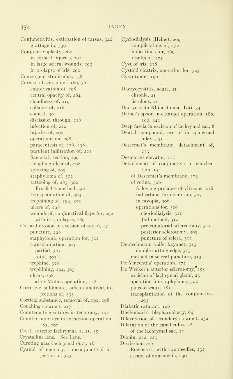 Conjunctivitis, extirpation of tarsus, 340 grattage in, 339 Conjunctivoplasty, 290 in corneal injuries, 292 in large scleral wounds, 293 in prolapse of iris, 290 Convergent strabismus, 138 Cornea, abscission of, 160, 302 cauterization of, 298 central opacity of, 284 cloudiness of, 219 collapse of, 216 conical, 301 discission through, 226 infection of, 220 injuries of, 292 operations on, 298 paracentesis of, 276, 298 purulent infiltration of, 221 Saemisch section, 299 sloughing ulcer of, 298 splitting of, 299 staphyloma of, 302 tattooing of, 285, 300 Froelich's method, 301 transplantation of, 303 trephining of, 294, 301 ulcers of, 298 wounds of, conjunctival flaps for, 292 with iris prolapse, 289 Corneal erosion in excision of sac, 6, 17 puncture, 298 staphyloma, operation for, 302 transplantation, 303 partial, 305 total, 303 trephine, 306 trephining, 294, 305 ulcers, 298 after Motais operation, 128 Corrosive sublimate, subconjunctival, in- jections of, 333 Cortical substance, removal of, 190, 198 Couching cataract, 217 Counteracting sutures in tenotomy, 142 Counter-puncture in extraction operation, 183, 200 Crest, anterior lachrymal, i, 21, 35 Crystalline lens. See I.ens. Cureting naso-lachrymal duct, 16 Cyanid of mercury, subconjunctival in- jection of, 333 Cyclodialysis (Heine), 269 complications of, 272 indications for, 269 results of, 273 Cyst of iris, 278 Cystoid cicatrix, operation for 303 Cystotome, 190 Dacryocystitis, acute, 21 chronic, 21 fistulous, 21 Dacryocysto-Rhinostomia, Toti, 34 Daviel's spoon in cataract operation, 180, 192, 342 Deep fascia in excision of lachrymal sac, 8 Dental compound, use of in epidermal inlays, 55 Descemet's membrane, detachment of, 273 Desmarres elevator, 215 Detachment of conjunctiva in enuclea- tion, 154 of Descemet's membrane, 273 of retina, 306 following prolapse of vitreous, 216 indications for operation, 307 in myopia, 306 operations for, 308 choriodialysis, 311 Jod method, 310 pre-equatorial sclerectomy, 314 posterior sclerotomy, 309 puncture of sclera, 312 Deutschmann knife, bayonet, 313 double cutting edge, 313 method in scleral puncture, 313 De Vincentiis' operation, 274 De Wecker's anterior sclerotomy, 253 excision of lachrymal gland, 23 operation for staphyloma, 302 pince-ciseaux, 185 transplantation of the conjunctiva, 293 Diabetic cataract, 196 Dieffenbach's blepharoplasty, 64 Dilaceration of secondary cataract, 232 Dilatation of the canaliculus, 28 of the lachrymal sac, 22 Dionin, 222, 223 Discission, 226 Bowman's, with two needles, 232 escape of aqueous in, 230