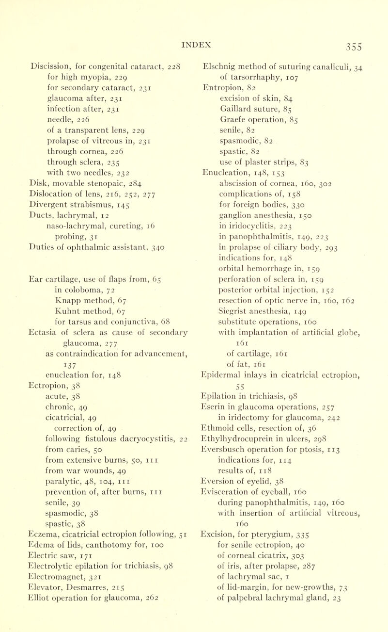 35 Discission, for congenital cataract, 228 for high myopia, 229 for secondary cataract, 231 glaucoma after, 231 infection after, 231 needle, 226 of a transparent lens, 229 prolapse of vitreous in, 231 through cornea, 226 through sclera, 235 with two needles, 232 Disk, movable stenopaic, 284 Dislocation of lens, 216, 252, 277 Divergent strabismus, 145 Ducts, lachrymal, 12 naso-lachrymal, cureting, 16 probing, 31 Duties of ophthalmic assistant, 340 Ear cartilage, use of flaps from, 65 in coloboma, 72 Knapp method, 67 Kuhnt method, 67 for tarsus and conjunctiva, 68 Ectasia of sclera as cause of secondary glaucoma, 277 as contraindication for advancement, 137 enucleation for, 148 Ectropion, 38 acute, 38 chronic, 49 cicatricial, 49 correction of, 49 following fistulous dacryocystitis, 22 from caries, 50 from extensive burns, 50, in from war wounds, 49 paralytic, 48, 104, in prevention of, after burns, in senile, 39 spasmodic, 38 spastic, 38 Eczema, cicatricial ectropion following, 51 Edema of lids, canthotomy for, 100 Electric saw, 171 Electrolytic epilation for trichiasis, 98 Electromagnet, 321 Elevator, Desmarres, 215 Elliot operation for glaucoma, 262 Elschnig method of suturing canahculi, 3 of tarsorrhaphy, 107 Entropion, 82 excision of skin, 84 Gaillard suture, 85 Graefe operation, 85 senile, 82 spasmodic, 82 spastic, 82 use of plaster strips, 83 Enucleation, 148, 153 abscission of cornea, 160, 302 complications of, 158 for foreign bodies, 330 ganglion anesthesia, 150 in iridocyclitis, 223 in panophthalmitis, 149, 223 in prolapse of ciliary body, 293 indications for, 148 orbital hemorrhage in, 159 perforation of sclera in, 159 posterior orbital injection, 152 resection of optic nerve in, 160, 162 Siegrist anesthesia, 149 substitute operations, 160 with implantation of artificial globe 161 of cartilage, 161 of fat, 161 Epidermal inlays in cicatricial ectropion 55 Epilation in trichiasis, 98 Eserin in glaucoma operations, 257 in iridectomy for glaucoma, 242 Ethmoid cells, resection of, 36 Ethylhydrocuprein in ulcers, 298 Eversbusch operation for ptosis, 113 indications for, 114 results of, 118 Eversion of eyelid, 38 Evisceration of eyeball, 160 during panophthalmitis, 149, 160 with insertion of artificial vitreous 160 Excision, for pterygium, 335 for senile ectropion, 40 of corneal cicatrix, 303 of iris, after prolapse, 287 of lachrymal sac, i of lid-margin, for new-growths, 73 of palpebral lachrymal gland, 23