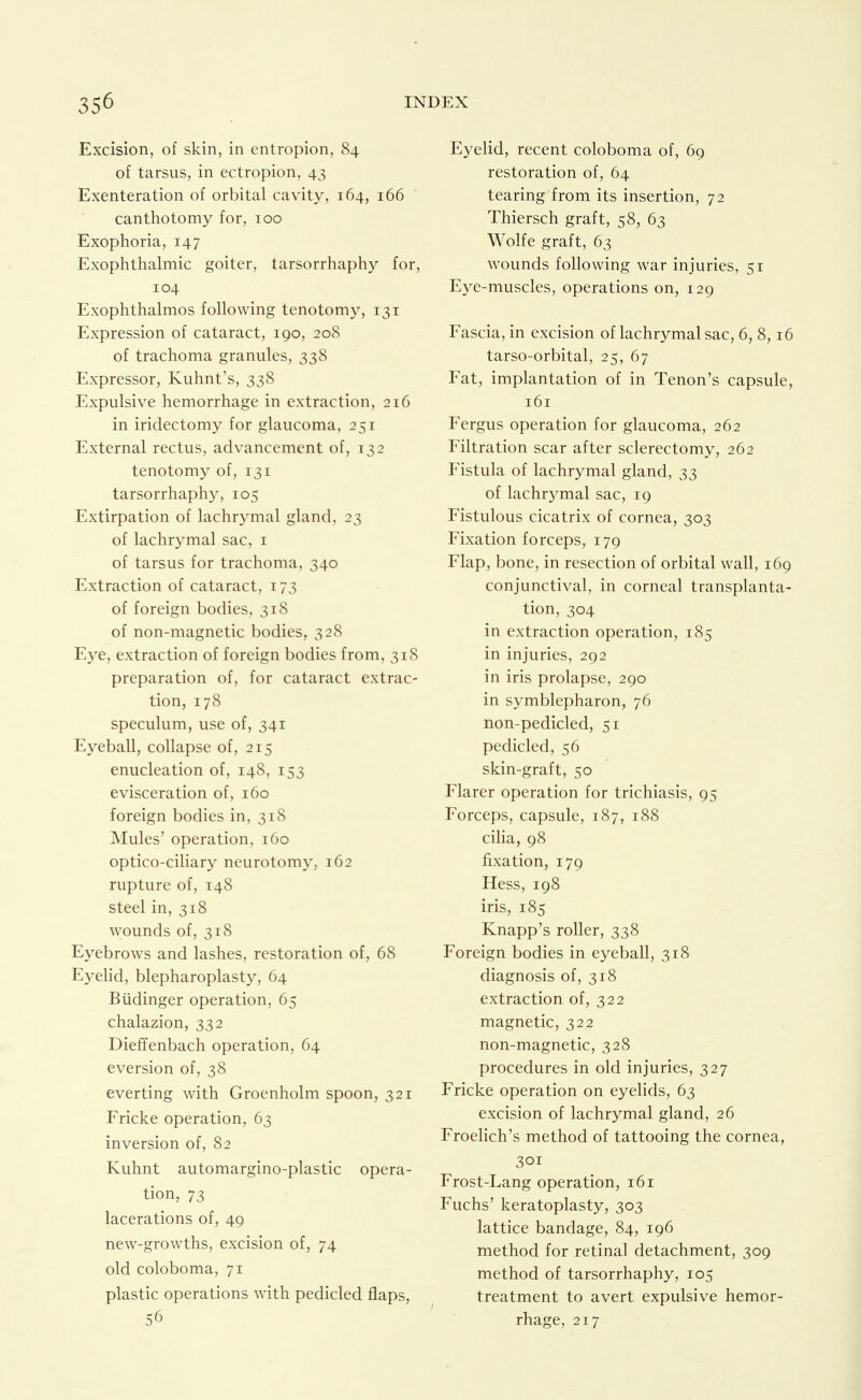 Excision, of skin, in entropion, 84 of tarsus, in ectropion, 43 Exenteration of orbital cavity, 164, 166 canthotomy for, 100 Exophoria, 147 Exophthalmic goiter, tarsorrhaphy for, 104 Exophthalmos following tenotomy, 131 Expression of cataract, 190, 208 of trachoma granules, 338 Expressor, Kuhnt's, 338 Expulsive hemorrhage in extraction, 216 in iridectomy for glaucoma, 251 External rectus, advancement of, 132 tenotomy of, 131 tarsorrhaphy, 105 Extirpation of lachrymal gland, 23 of lachrymal sac, i of tarsus for trachoma, 340 Extraction of cataract, 173 of foreign bodies, 318 of non-magnetic bodies, 328 E3^e, extraction of foreign bodies from, 318 preparation of, for cataract extrac- tion, 178 speculum, use of, 341 Eyeball, collapse of, 215 enucleation of, 148, 153 evisceration of, 160 foreign bodies in, 318 Mules' operation, 160 optico-ciliary neurotomy, 162 rupture of, 148 steel in, 318 wounds of, 318 Eyebrows and lashes, restoration of, 68 E3^ehd, blepharoplasty, 64 Biidinger operation, 65 chalazion, 332 Dieffenbach operation, 64 eversion of, 38 everting with Groenholm spoon, 321 Fricke operation, 63 inversion of, 82 Kuhnt automargino-plastic opera- tion, 73 lacerations of, 49 new-growths, excision of, 74 old coloboma, 71 plastic operations with pedicled flaps, 56 Eyelid, recent coloboma of, 69 restoration of, 64 tearing from its insertion, 72 Thiersch graft, 58, 63 Wolfe graft, 63 wounds following war injuries, 51 Eye-muscles, operations on, 129 Fascia, in excision of lachrymal sac, 6, 8,16 tarso-orbital, 25, 67 Fat, implantation of in Tenon's capsule, 161 Fergus operation for glaucoma, 262 Filtration scar after sclerectomy, 262 Fistula of lachrymal gland, 33 of lachrymal sac, 19 Fistulous cicatrix of cornea, 303 Fixation forceps, 179 Flap, bone, in resection of orbital wall, 169 conjunctival, in corneal transplanta- tion, 304 in extraction operation, 185 in injuries, 292 in iris prolapse, 290 in symblepharon, 76 non-pedicled, 51 pedicled, 56 skin-graft, 50 Flarer operation for trichiasis, 95 Forceps, capsule, 187, 188 cilia, 98 fixation, 179 Hess, 198 iris, 185 Knapp's roller, 338 Foreign bodies in eyeball, 318 diagnosis of, 318 extraction of, 322 magnetic, 322 non-magnetic, 328 procedures in old injuries, 327 Fricke operation on eyelids, 63 excision of lachrymal gland, 26 Froelich's method of tattooing the cornea, 301 Frost-Lang operation, 161 Fuchs' keratoplasty, 303 lattice bandage, 84, 196 method for retinal detachment, 309 method of tarsorrhaphy, 105 treatment to avert expulsive hemor- rhage, 217