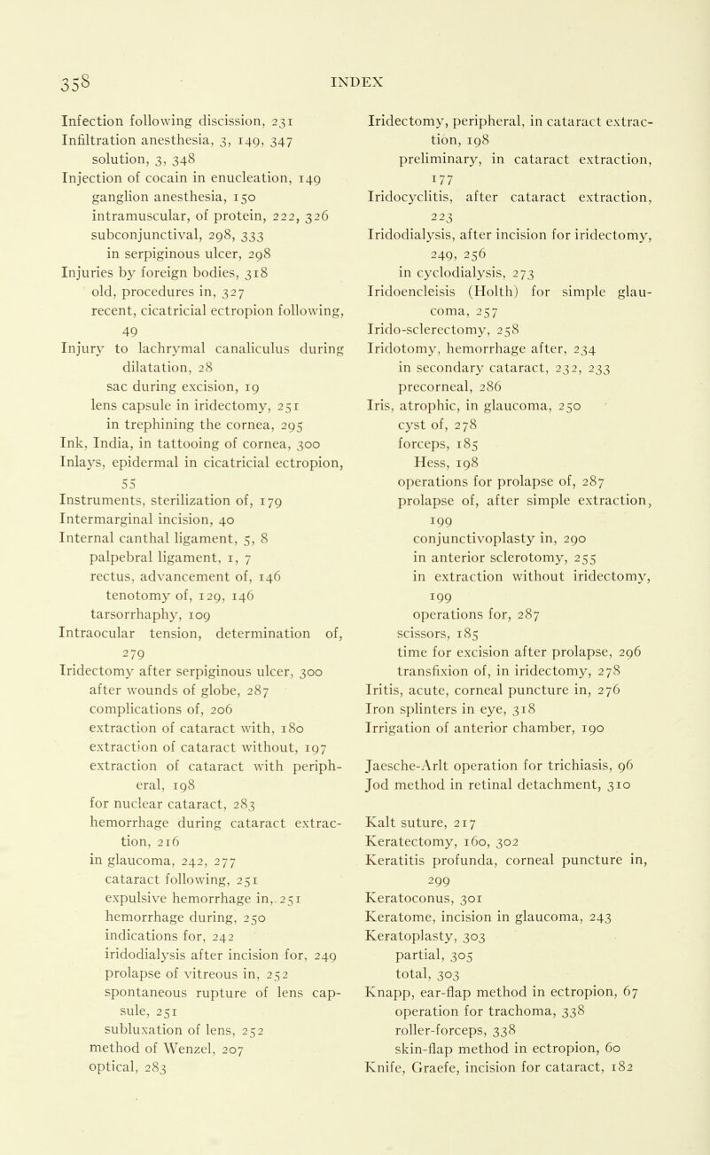 Infection following discission, 231 Infiltration anesthesia, 3, 149, 347 solution, 3, 348 Injection of cocain in enucleation, 149 ganglion anesthesia, 150 intramuscular, of protein, 222, 326 subconjunctival, 298, 333 in serpiginous ulcer, 298 Injuries by foreign bodies, 318 old, procedures in, 327 recent, cicatricial ectropion following, 49 Injury to lachrymal canaliculus during dilatation, 28 sac during excision, 19 lens capsule in iridectomy, 251 in trephining the cornea, 295 Ink, India, in tattooing of cornea, 300 Inla3^s, epidermal in cicatricial ectropion, 55 Instruments, sterilization of, 179 Intermarginal incision, 40 Internal canthal ligament, 5, 8 palpebral ligament, i, 7 rectus, advancement of, 146 tenotomy of, 129, 146 tarsorrhaphy, 109 Intraocular tension, determination of, 279 Iridectomy after serpiginous ulcer, 300 after wounds of globe, 287 complications of, 206 extraction of cataract with, 180 extraction of cataract without, 197 extraction of cataract with periph- eral, 198 for nuclear cataract, 283 hemorrhage during cataract extrac- tion, 216 in glaucoma, 242, 277 cataract following, 251 expulsive hemorrhage in,. 251 hemorrhage during, 250 indications for, 242 iridodialysis after incision for, 249 prolapse of vitreous in, 252 spontaneous rupture of lens cap- sule, 251 subluxation of lens, 252 method of Wenzel, 207 optical, 283 Iridectomy, peripheral, in cataract extrac- tion, 198 preliminary, in cataract extraction, 177 Iridocyclitis, after cataract extraction, 223 Iridodialysis, after incision for iridectomy, 249, 256 in cyclodialysis, 273 Iridoencleisis (Holth) for simple glau- coma, 257 Irido-sclerectomy, 258 Iridotomy, hemorrhage after, 234 in secondary cataract, 232, 233 precorneal, 286 Iris, atrophic, in glaucoma, 250 cyst of, 278 forceps, 185 Hess, 198 operations for prolapse of, 287 prolapse of, after simple extraction, 199 conjunctivoplasty in, 290 in anterior sclerotomy, 255 in extraction without iridectomy, 199 operations for, 287 scissors, 185 time for excision after prolapse, 296 transfixion of, in iridectomy, 278 Iritis, acute, corneal puncture in, 276 Iron sphnters in eye, 318 Irrigation of anterior chamber, 190 Jaesche-Arlt operation for trichiasis, 96 Jod method in retinal detachment, 310 Kalt suture, 217 Keratectomy, 160, 302 Keratitis profunda, corneal puncture in, 299 Keratoconus, 301 Keratome, incision in glaucoma, 243 Keratoplasty, 303 partial, 305 total, 303 Knapp, ear-flap method in ectropion, 67 operation for trachoma, 338 r.oller-forceps, 338 skin-flap method in ectropion, 60 Knife, Graefe, incision for cataract, 182