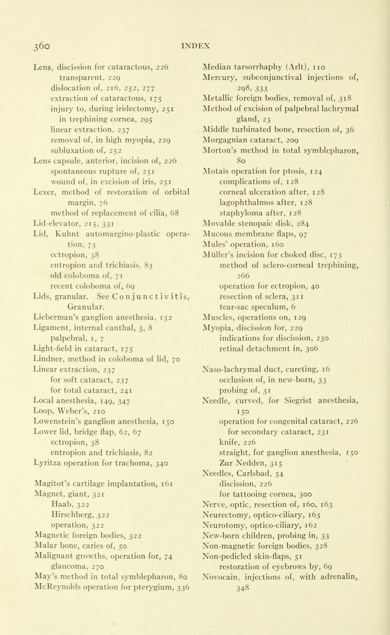 Lens, discission for cataractous, 226 transparent, 229 dislocation of, 216, 252, 277 extraction of cataractous, 175 injury to, during iridectomy, 251 in trephining cornea, 295 linear extraction, 237 removal of, in high myopia, 229 subluxation of, 252 Lens capsule, anterior, incision of, 226 spontaneous rupture of, 251 wound of, in excision of iris, 251 Lexer, method of restoration of orbital margin, 76 method of replacement of ciha, 68 Lid-elevator, 215, 331 Lid, Kuhnt automargino-plastic opera- tion, 73 ectropion, 38 entropion and trichiasis, 83 old coloboma of, 71 recent coloboma of, 69 Lids, granular. See Conjunctivitis, Granular. Lieberman's ganglion anesthesia, 152 Ligament, internal canthal, 5, 8 palpebral, i, 7 Light-field in cataract, 175 Lindner, method in coloboma of lid, 70 Linear extraction, 237 for soft cataract, 237 for total cataract, 241 Local anesthesia, 149, 347 Loop, Weber's, 210 Lowenstein's ganglion anesthesia, 150 Lower lid, bridge flap, 62, 67 ectropion, 38 entropion and trichiasis, 82 Lyritza operation for trachoma, 340 Magi tot's cartilage implantation, 161 Magnet, giant, 321 Haab, 322 Hirschberg, 322 operation, 322 Magnetic foreign bodies, 322 Malar bone, caries of, 50 Malignant growths, operation for, 74 glaucoma, 270 May's method in total symblepharon, 80 McReynolds operation for pterygium, 336 Median tarsorrhaphy (Arlt), no Mercury, subconjunctival injections of, 298, 333 Metallic foreign bodies, removal of, 318 Method of excision of palpebral lachrymal gland, 23 Middle turbinated bone, resection of, 36 Morgagnian cataract, 209 Morton's method in total symblepharon, 80 Motais operation for ptosis, 124 complications of, 128 corneal ulceration after, 128 lagophthalmos after, 128 staphyloma after, 128 Movable stenopaic disk, 284 jNIucous membrane flaps, 97 Mules' operation, 160 Miiller's incision for choked disc, 173 method of sclero-corneal trephining, 266 operation for ectropion, 40 resection of sclera, 311 tear-sac speculum, 6 Muscles, operations on, 129 Myopia, discission for, 229 indications for discission, 230 retinal detachment in, 306 Naso-lachrymal duct, cureting, 16 occlusion of, in new-born, 33 probing of, 31 Needle, curved, for Siegrist anesthesia, 150 operation for congenital cataract, 226 for secondary cataract, 231 knife, 226 straight, for ganglion anesthesia, 150 Zur Nedden, 315 Needles, Carlsbad, 54 discission, 226 for tattooing cornea, 300 Nerve, optic, resection of, 160, 163 Neurectomy, optico-ciliary, 163 Neurotomy, optico-ciliary, 162 New-born children, probing in, 33 Non-magnetic foreign bodies, 328 Non-pedicled skin-flaps, 51 restoration of eyebrows by, 69 Novocain, injections of, with adrenalin, 348