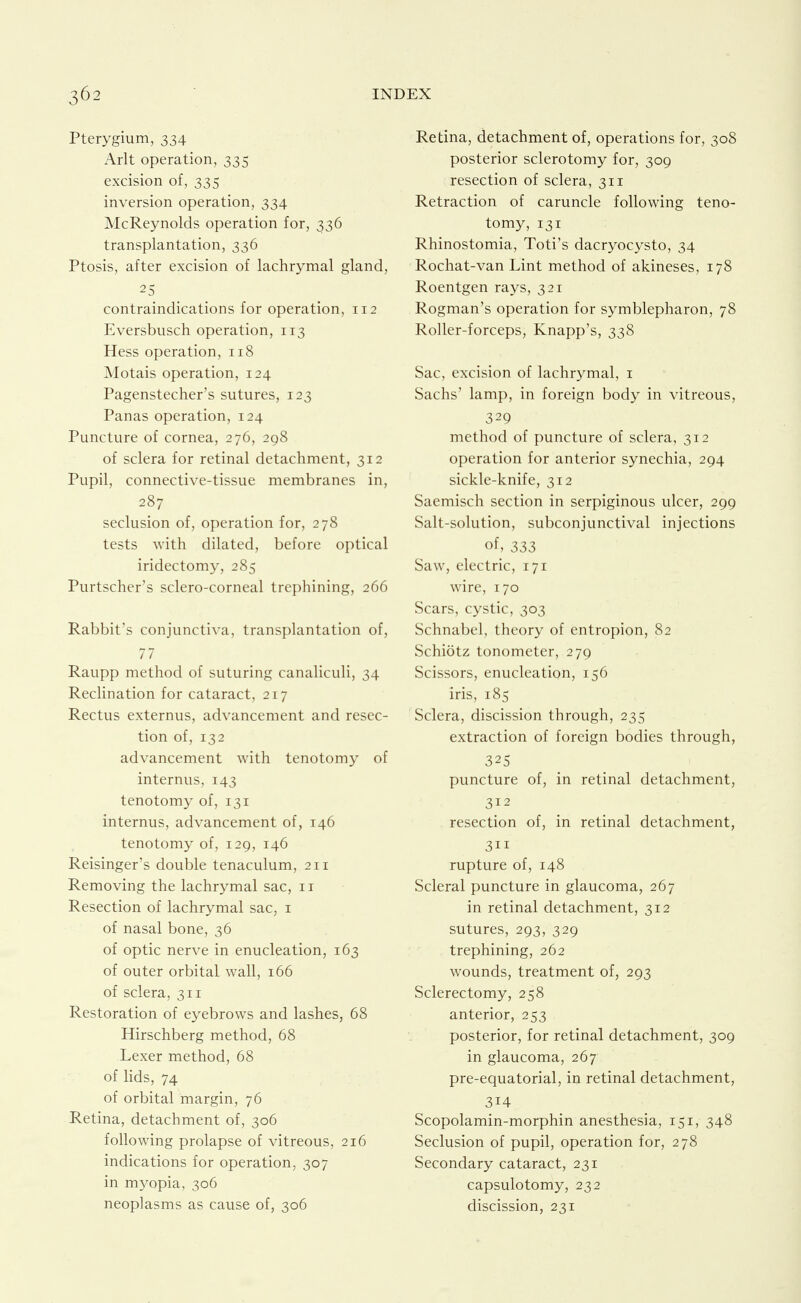 Pterygium, 334 Arlt operation, 335 excision of, 335 inversion operation, 334 McReynolds operation for, 336 transplantation, 336 Ptosis, after excision of lachrymal gland, 25 contraindications for operation, 112 Eversbusch operation, 113 Hess operation, 118 Motais operation, 124 Pagenstecher's sutures, 123 Panas operation, 124 Puncture of cornea, 276, 298 of sclera for retinal detachment, 312 Pupil, connective-tissue membranes in, 287 seclusion of, operation for, 278 tests with dilated, before optical iridectomy, 285 Purtscher's sclero-corneal trephining, 266 Rabbit's conjunctiva, transplantation of, 77 Raupp method of suturing canaliculi, 34 Rechnation for cataract, 217 Rectus externus, advancement and resec- tion of, 132 advancement with tenotomy of internus, 143 tenotomy of, 131 internus, advancement of, 146 tenotomy of, 129, 146 Reisinger's double tenaculum, 211 Removing the lachrymal sac, 11 Resection of lachrymal sac, i of nasal bone, 36 of optic nerve in enucleation, 163 of outer orbital wall, 166 of sclera, 311 Restoration of eyebrows and lashes, 68 Hirschberg method, 68 Lexer method, 68 of lids, 74 of orbital margin, 76 Retina, detachment of, 306 following prolapse of vitreous, 216 indications for operation, 307 in myopia, 306 neoplasms as cause of, 306 Retina, detachment of, operations for, 308 posterior sclerotomy for, 309 resection of sclera, 311 Retraction of caruncle following teno- tomy, 131 Rhinostomia, Toti's dacryocysto, 34 Rochat-van Lint method of akineses, 178 Roentgen rays, 321 Rogman's operation for symblepharon, 78 Roller-forceps, Knapp's, 338 Sac, excision of lachrymal, i Sachs' lamp, in foreign body in vitreous, 329 method of puncture of sclera, 312 operation for anterior synechia, 294 sickle-knife, 312 Saemisch section in serpiginous ulcer, 299 Salt-solution, subconjunctival injections of, 333 Saw, electric, 171 wire, 170 Scars, cystic, 303 Schnabel, theory of entropion, 82 Schiotz tonometer, 279 Scissors, enucleation, 156 iris, 185 Sclera, discission through, 235 extraction of foreign bodies through, 325 puncture of, in retinal detachment, 312 resection of, in retinal detachment, 311 rupture of, 148 Scleral puncture in glaucoma, 267 in retinal detachment, 312 sutures, 293, 329 trephining, 262 wounds, treatment of, 293 Sclerectomy, 258 anterior, 253 posterior, for retinal detachment, 309 in glaucoma, 267 pre-equatorial, in retinal detachment, 314 Scopolamin-morphin anesthesia, 151, 348 Seclusion of pupil, operation for, 278 Secondary cataract, 231 capsulotomy, 232 discission, 231