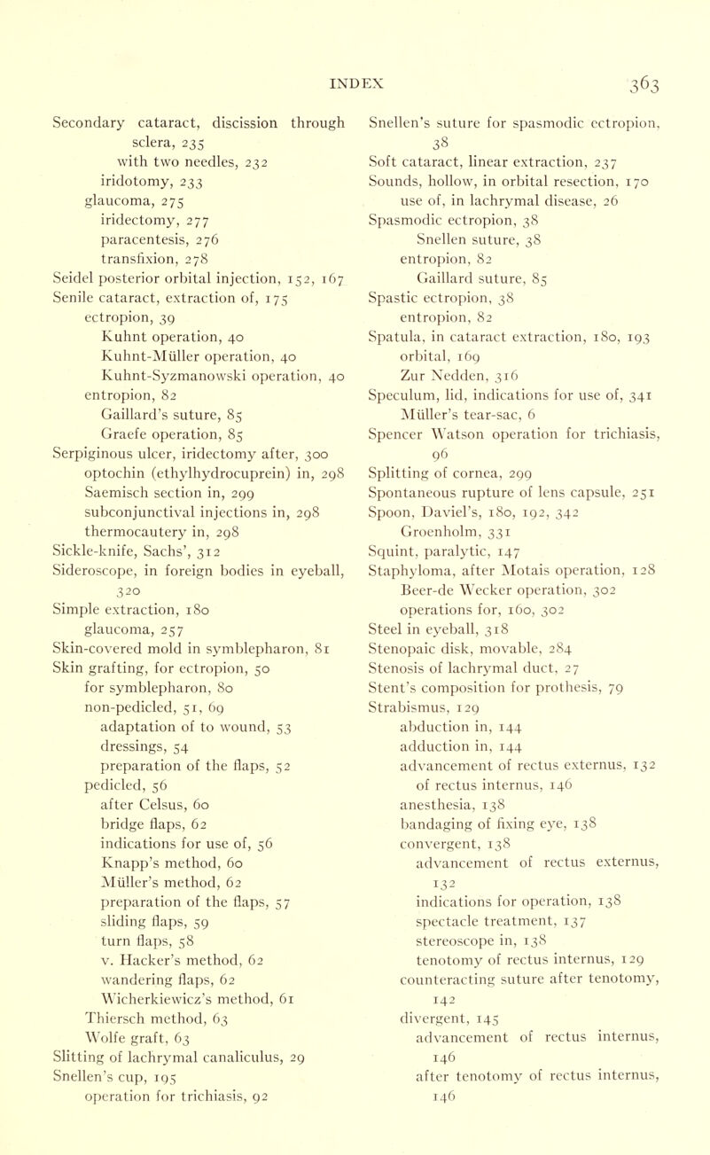 Secondary cataract, discission through sclera, 235 with two needles, 232 iridotomy, 233 glaucoma, 275 iridectomy, 277 paracentesis, 276 transfixion, 278 Seidel posterior orbital injection, 152, 167 Senile cataract, extraction of, 175 ectropion, 39 Kuhnt operation, 40 Kuhnt-Miiller operation, 40 Kuhnt-Syzmanowski operation, 40 entropion, 82 Gaillard's suture, 85 Graefe operation, 85 Serpiginous ulcer, iridectomy after, 300 optochin (ethylhydrocuprein) in, 298 Saemisch section in, 299 subconjunctival injections in, 298 thermocautery in, 298 Sickle-knife, Sachs', 312 Sideroscope, in foreign bodies in eyeball, 320 Simple extraction, 180 glaucoma, 257 Skin-covered mold in symblepharon, 81 Skin grafting, for ectropion, 50 for symblepharon, 80 non-pedicled, 51, 69 adaptation of to wound, 53 dressings, 54 preparation of the flaps, 52 pedicled, 56 after Celsus, 60 bridge flaps, 62 indications for use of, 56 Knapp's method, 60 Miiller's method, 62 preparation of the flaps, 57 sliding flaps, 59 turn flaps, 58 V. Hacker's method, 62 wandering flaps, 62 Wicherkiewicz's method, 61 Thiersch method, 63 Wolfe graft, 63 Slitting of lachrymal canahculus, 29 Snellen's cup, 195 operation for trichiasis, 92 Snellen's suture for spasmodic ectropion, 38 Soft cataract, linear extraction, 237 Sounds, hollow, in orbital resection, 170 use of, in lachrymal disease, 26 Spasmodic ectropion, 38 Snellen suture, 38 entropion, 82 Gaillard suture, 85 Spastic ectropion, 38 entropion, 82 Spatula, in cataract extraction, 180, 193 orbital, 169 Zur Nedden, 316 Speculum, lid, indications for use of, 341 Miiller's tear-sac, 6 Spencer Watson operation for trichiasis, 96 Splitting of cornea, 299 Spontaneous rupture of lens capsule, 251 Spoon, Daviel's, 180, 192, 342 Groenholm, 331 Squint, paralytic, 147 Staphyloma, after Motais operation, 128 Beer-de Wecker operation, 302 operations for, 160, 302 Steel in eyeball, 318 Stenopaic disk, movable, 284 Stenosis of lachrymal duct, 27 Stent's composition for prothesis, 79 Strabismus, 129 abduction in, 144 adduction in, 144 advancement of rectus externus, 132 of rectus internus, 146 anesthesia, 138 bandaging of fixing eye, 138 convergent, 138 advancement of rectus externus, 132 indications for operation, 138 spectacle treatment, 137 stereoscope in, 138 tenotomy of rectus internus, 129 counteracting suture after tenotomy, 142 divergent, 145 advancement of rectus internus, 146 after tenotomy of rectus internus, 146