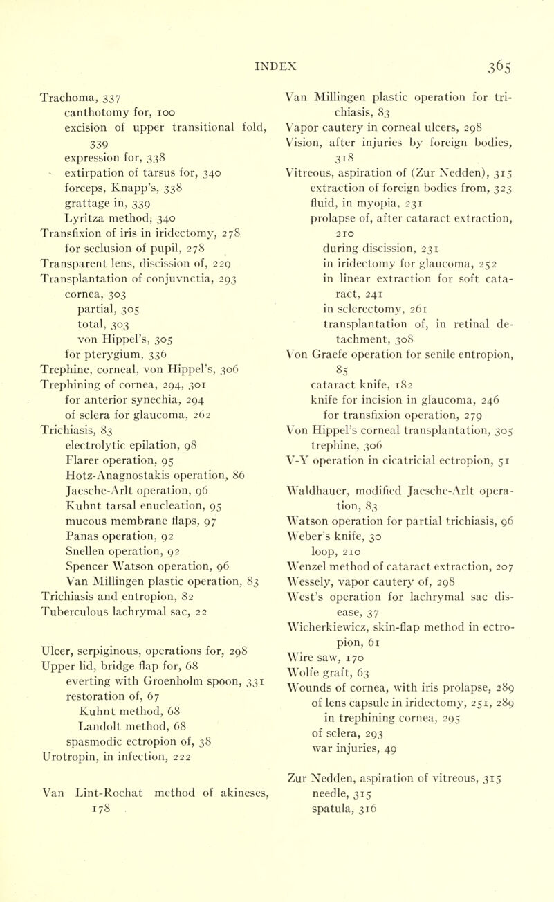Trachoma, 337 canthotomy for, 100 excision of upper transitional fold, 339 expression for, 338 ■ extirpation of tarsus for, 340 forceps, Knapp's, 338 grattage in, 339 Lyritza method; 340 Transfixion of iris in iridectomy, 278 for seclusion of pupil, 278 Transparent lens, discission of, 229 Transplantation of conjuvnctia, 293 cornea, 303 partial, 305 total, 303 von Hippel's, 305 for pterygium, 336 Trephine, corneal, von Hippel's, 306 Trephining of cornea, 294, 301 for anterior synechia, 294 of sclera for glaucoma, 262 Trichiasis, 83 electrolytic epilation, 98 Flarer operation, 95 Hotz-Anagnostakis operation, 86 Jaesche-x\rlt operation, 96 Kuhnt tarsal enucleation, 95 mucous membrane flaps, 97 Panas operation, 92 Snellen operation, 92 Spencer Watson operation, 96 Van Millingen plastic operation, 83 Trichiasis and entropion, 82 Tuberculous lachrymal sac, 22 Ulcer, serpiginous, operations for, 298 Upper lid, bridge flap for, 68 everting with Groenholm spoon, 331 restoration of, 67 Kuhnt method, 68 Landolt method, 68 spasmodic ectropion of, 38 Urotropin, in infection, 222 Van Lint-Rochat method of akineses, 178 Van Millingen plastic operation for tri- chiasis, 83 Vapor cautery in corneal ulcers, 298 Vision, after injuries by foreign bodies, 318 Vitreous, aspiration of (Zur Nedden), 315 extraction of foreign bodies from, 323 fluid, in myopia, 231 prolapse of, after cataract extraction, 210 during discission, 231 in iridectomy for glaucoma, 252 in linear extraction for soft cata- ract, 241 in sclerectomy, 261 transplantation of, in retinal de- tachment, 308 Von Graefe operation for senile entropion, 85 cataract knife, 182 knife for incision in glaucoma, 246 for transfixion operation, 279 Von Hippel's corneal transplantation, 305 trephine, 306 V-Y operation in cicatricial ectropion, 51 Waldhauer, modified Jaesche-Arlt opera- tion, 83 Watson operation for partial trichiasis, 96 Weber's knife, 30 loop, 210 Wenzel method of cataract extraction, 207 Wessely, vapor cautery of, 298 West's operation for lachrymal sac dis- ease, 37 Wicherkiewicz, skin-flap method in ectro- pion, 61 Wire saw, 170 Wolfe graft, 63 Wounds of cornea, with iris prolapse, 289 of lens capsule in iridectomy, 251, 289 in trephining cornea, 295 of sclera, 293 war injuries, 49 Zur Nedden, aspiration of vitreous, 315 needle, 315 spatula, 316