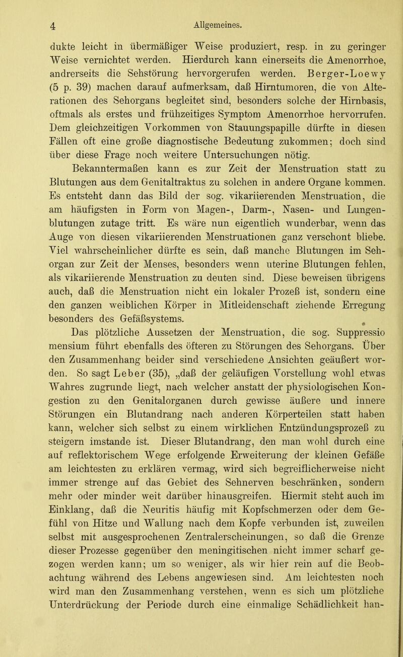 dukte leicht in übermäßiger Weise produziert, resp. in zu geringer Weise vernichtet werden. Hierdurch kann einerseits die Amenorrhoe, andrerseits die Sehstörung hervorgerufen werden. Berger-Loewj (5 p. 39) machen darauf aufmerksam, daß Hirntumoren, die von Alte- rationen des Sehorgans begleitet sind, besonders solche der Hirnbasis, oftmals als erstes und frühzeitiges Symptom Amenorrhoe hervorrufen. Dem gleichzeitigen Vorkommen von Stauungspapille dürfte in diesen Fällen oft eine große diagnostische Bedeutung zukommen; doch sind über diese Frage noch weitere Untersuchungen nötig. Bekanntermaßen kann es zur Zeit der Menstruation statt zu Blutungen aus dem Genitaltraktus zu solchen in andere Organe kommen. Es entsteht dann das Bild der sog. vikariierenden Menstruation, die am häufigsten in Form von Magen-, Darm-, Nasen- und Lungen- blutungen zutage tritt. Es wäre nun eigentlich wunderbar, wenn das Auge von diesen vikariierenden Menstruationen ganz verschont bliebe. Yiel Avahrscheinlicher dürfte es sein, daß manche Blutungen im Seh- organ zur Zeit der Menses, besonders wenn uterine Blutungen fehlen, als vikariierende Menstruation zu deuten sind. Diese beweisen übrigens auch, daß die Menstruation nicht ein lokaler Prozeß ist, sondern eine den ganzen weiblichen Körper in Mitleidenschaft ziehende Erregung besonders des Grefäßsystems. Das plötzliche Aussetzen der Menstruation, die sog. Suppressio mensium führt ebenfalls des öfteren zu Störungen des Sehorgans. Über den Zusammenhang beider sind verschiedene Ansichten geäußert wor- den. So sagt Leber (35), „daß der geläufigen Yorstellung wohl etwas Wahres zugrunde liegt, nach welcher anstatt der physiologischen Kon- gestion zu den Genitalorganen durch gewisse äußere und innere Störungen ein Blutandrang nach anderen Körperteilen statt haben kann, welcher sich selbst zu einem wirklichen Entzündungsprozeß zu steigern imstande ist. Dieser Blutandrang, den man wohl durch eine auf reflektorischem Wege erfolgende Erweiterung der kleinen Gefäße am leichtesten zu erklären vermag, wird sich begreiflicherweise nicht immer strenge auf das Gebiet des Sehnerven beschränken, sondern mehr oder minder weit darüber hinausgreifen. Hiermit steht auch im Einklang, daß die x^euritis häufig mit Kopfschmerzen oder dem Ge- fühl von Hitze und Wallung nach dem Kopfe verbunden ist, zuweilen selbst mit ausgesprochenen Zentralerscheinungen, so daß die Grenze dieser Prozesse gegenüber den meningitischen nicht immer scharf ge- zogen werden kann; um so weniger, als wir hier rein auf die Beob- achtung während des Lebens angewiesen sind. Am leichtesten noch wird man den Zusammenhang verstehen, wenn es sich um plötzliche Unterdrückung der Periode durch eine einmalige Schädlichkeit han-