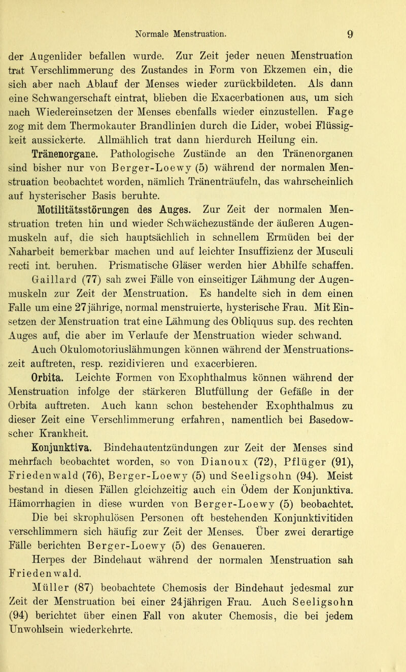 der Augenlider befallen wurde. Zur Zeit jeder neuen Menstruation trat Yerschlimmerung des Zustandes in Form von Ekzemen ein, die sich aber nach Ablauf der Menses wieder zurückbildeten. Als dann eine Schwangerschaft eintrat, blieben die Exacerbationen aus, um sich nach Wiedereinsetzen der Menses ebenfalls wieder einzustellen. Eage zog mit dem Thermokauter Brandlinien durch die Lider, wobei Flüssig- keit aussickerte. Allmählich trat dann hierdurch Heilung ein. Tränenorgane. Pathologische Zustände an den Tränenorganen sind bisher nur von Berger-Loewy (5) während der normalen Men- struation beobachtet worden, nämlich Trän enträufeln, das wahrscheinlich auf hysterischer Basis beruhte. Motilitätsstörungen des Auges. Zur Zeit der normalen Men- struation treten hin und wieder Schwächezustände der äußeren Augen- muskeln auf, die sich hauptsächlich in schnellem Ermüden bei der Naharbeit bemerkbar machen und auf leichter Insuffizienz der Musculi recti int. beruhen. Prismatische Gläser werden hier Abhilfe schaffen. Gaillard (77) sah zwei Fälle von einseitiger Lähmung der Augen- muskeln zur Zeit der Menstruation. Es handelte sich in dem einen Falle um eine 27 jährige, normal menstruierte, hysterische Frau. Mit Ein- setzen der Menstruation trat eine Lähmung des Obliquus sup. des rechten Auges auf, die aber im Verlaufe der Menstruation wieder schwand. Auch Okulomotoriuslähmungen können während der Menstruations- zeit auftreten, resp. rezidivieren und exacerbieren. Orbita. Leichte Formen von Exophthalmus können während der Menstruation infolge der stärkeren Blutfüllung der Gefäße in der Orbita auftreten. Auch kann schon bestehender Exophthalmus zu dieser Zeit eine Yerschlimmerung erfahren, namentlich bei Basedow- scher Krankheit. Konjunktiva. Bindehaatentzündungen zur Zeit der Menses sind mehrfach beobachtet worden, so von Dianoux (72), Pflüger (91), Friedenwald (76), Berger-Loewy (5) und Seeligsohn (94). Meist bestand in diesen Fällen gleichzeitig auch ein Ödem der Konjunktiva. Hämorrhagien in diese wurden von Berger-Loewy (5) beobachtet. Die bei skrophulösen Personen oft bestehenden Konjunktivitiden verschlimmern sich häufig zur Zeit der Menses. Über zwei derartige Fälle berichten Berger-Loewy (5) des Genaueren. Herpes der Bindehaut während der normalen Menstruation sah Friedenwald. Müller (87) beobachtete Chemosis der Bindehaut jedesmal zur Zeit der Menstruation bei einer 24jährigen Frau. Auch Seeligsohn (94) berichtet über einen Fall von akuter Chemosis, die bei jedem Unwohlsein wiederkehrte.