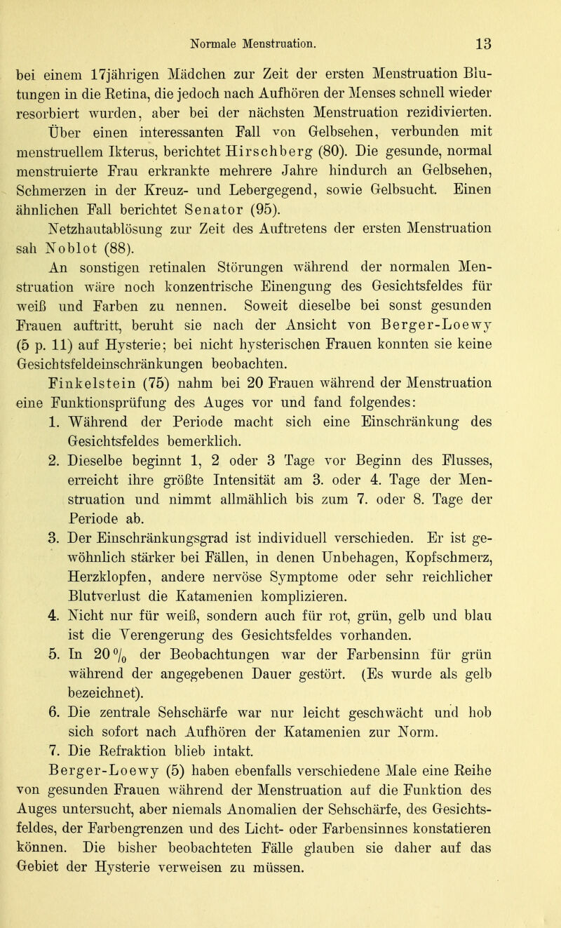 bei einem 17jährigen Mädchen zur Zeit der ersten Menstruation Blu- tungen in die Ketina, die jedoch nach Aufhören der Menses schnell wieder resorbiert wurden, aber bei der nächsten Menstruation rezidivierten. Über einen interessanten Fall von Grelbsehen, verbunden mit menstruellem Ikterus, berichtet Hirschberg (80). Die gesunde, normal menstruierte Frau erkrankte mehrere Jahre hindurch an Gelbsehen, Schmerzen in der Kreuz- und Lebergegend, sowie Gelbsucht. Einen ähnlichen Fall berichtet Senator (95). Netzhautablösung zur Zeit des Auftretens der ersten Menstruation sah J^Toblot (88). An sonstigen retinalen Störungen während der normalen Men- struation wäre noch konzentrische Einengung des Gesichtsfeldes für weiß und Farben zu nennen. Soweit dieselbe bei sonst gesunden Frauen auftritt, beruht sie nach der Ansicht von Berger-Loewy (5 p. 11) auf Hysterie; bei nicht hysterischen Frauen konnten sie keine Gesich tsfeldeinschränkungen beobachten. Finkelstein (75) nahm bei 20 Frauen während der Menstruation eine Funktionsprüfung des Auges vor und fand folgendes: 1. Während der Periode macht sich eine Einschränkung des Gesichtsfeldes bemerklich. 2. Dieselbe beginnt 1, 2 oder 3 Tage vor Beginn des Flusses, erreicht ihre größte Intensität am 3. oder 4. Tage der Men- struation und nimmt allmählich bis zum 7. oder 8. Tage der Periode ab. 3. Der Einschränkungsgrad ist individuell verschieden. Er ist ge- wöhnlich stärker bei Fällen, in denen Unbehagen, Kopfschmerz, Herzklopfen, andere nervöse Symptome oder sehr reichlicher Blutverlust die Katamenien komplizieren. 4. Mcht nur für weiß, sondern auch für rot, grün, gelb und blau ist die Yerengerung des Gesichtsfeldes vorhanden. 5. In 20% der Beobachtungen war der Farbensinn für grün während der angegebenen Dauer gestört. (Es wurde als gelb bezeichnet). 6. Die zentrale Sehschärfe war nur leicht geschwächt und hob sich sofort nach Aufhören der Katamenien zur Norm. 7. Die Eefraktion blieb intakt. Berger-Loewy (5) haben ebenfalls verschiedene Male eine Keihe von gesunden Frauen während der Menstruation auf die Funktion des Auges untersucht, aber niemals Anomalien der Sehschärfe, des Gesichts- feldes, der Farbengrenzen und des Licht- oder Farbensinnes konstatieren können. Die bisher beobachteten Fälle glauben sie daher auf das Gebiet der Hysterie verweisen zu müssen.