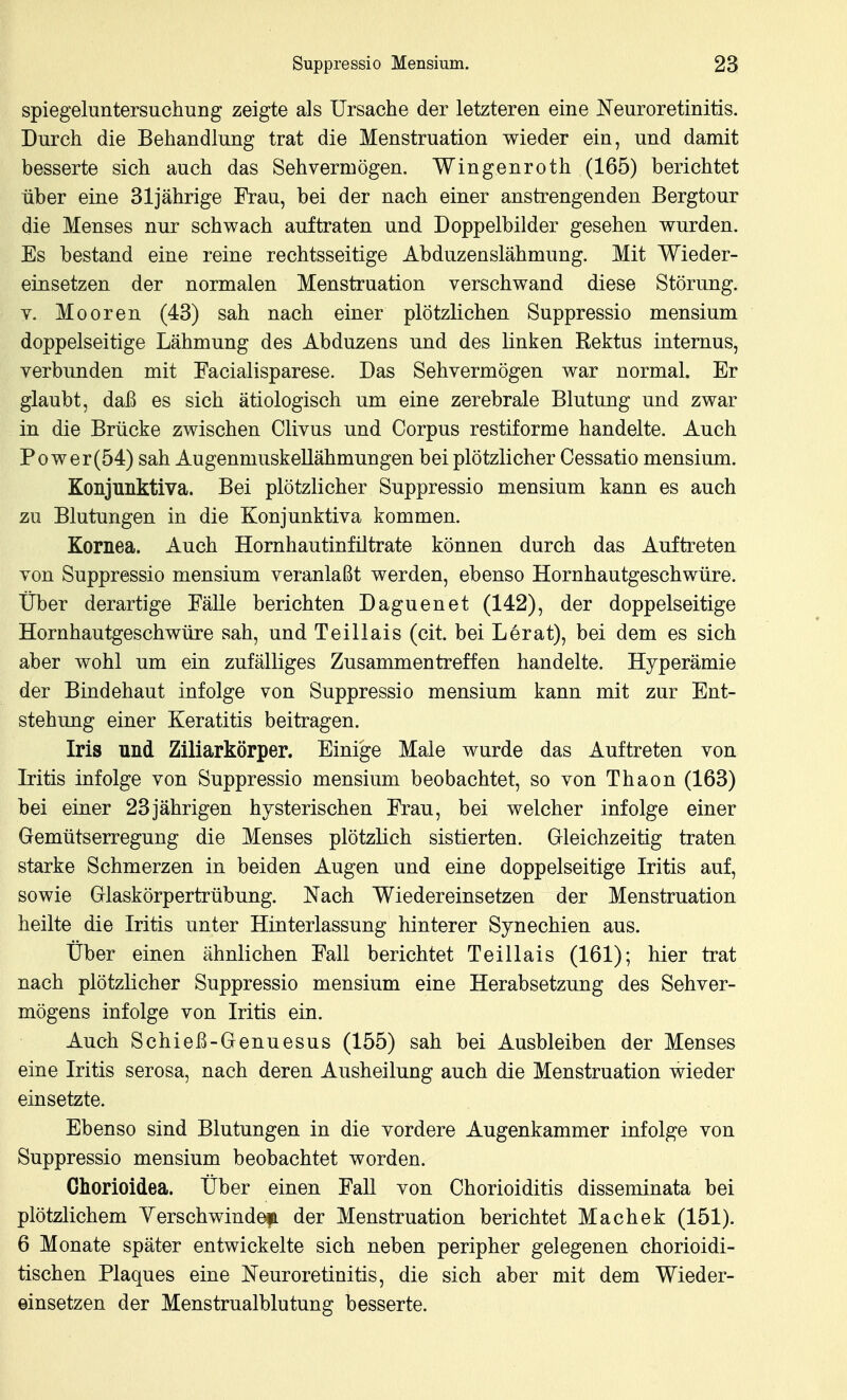 spiegeluntersuchung zeigte als Ursache der letzteren eine Neuroretinitis. Durch die Behandlung trat die Menstruation wieder ein, und damit besserte sich auch das Sehvermögen. Wingenroth (165) berichtet über eine 31jährige Frau, bei der nach einer anstrengenden Bergtour die Menses nur schwach auftraten und Doppelbilder gesehen wurden. Es bestand eine reine rechtsseitige Abduzenslähmung. Mit Wieder- einsetzen der normalen Menstruation verschwand diese Störung. V. Mooren (43) sah nach einer plötzlichen Suppressio mensium doppelseitige Lähmung des Abduzens und des linken Rektus internus, verbunden mit Eacialisparese. Das Sehvermögen war normal. Er glaubt, daß es sich ätiologisch um eine zerebrale Blutung und zwar in die Brücke zwischen Clivus und Corpus restiforme handelte. Auch Po wer (54) sah Augenmuskellähmungen bei plötzlicher Cessatio mensium. Konjunktiva. Bei plötzlicher Suppressio mensium kann es auch zu Blutungen in die Konjunktiva kommen. Kornea. Auch Hornhautinfütrate können durch das Auftreten von Suppressio mensium veranlaßt werden, ebenso Hornhautgeschwüre. Über derartige Fälle berichten Daguenet (142), der doppelseitige Hornhautgeschwüre sah, und Teillais (cit. bei Lerat), bei dem es sich aber wohl um ein zufälliges Zusammentreffen handelte. Hyperämie der Bindehaut infolge von Suppressio mensium kann mit zur Ent- stehung einer Keratitis beitragen. Iris und Ziliarkörper. Einige Male wurde das Auftreten von Iritis infolge von Suppressio mensium beobachtet, so von Thaon (163) bei einer 23jährigen hysterischen Frau, bei welcher infolge einer Gemütserregung die Menses plötzlich sistierten. Gleichzeitig traten starke Schmerzen in beiden Augen und eine doppelseitige Iritis auf, sowie Glaskörpertrübung. Nach Wiedereinsetzen der Menstruation heilte die Iritis unter Hinterlassung hinterer Synechien aus. Über einen ähnlichen Fall berichtet Teillais (161); hier trat nach plötzlicher Suppressio mensium eine Herabsetzung des Sehver- mögens infolge von Iritis ein. Auch Schieß-Genuesus (155) sah bei Ausbleiben der Menses eine Iritis serosa, nach deren Ausheilung auch die Menstruation wieder einsetzte. Ebenso sind Blutungen in die vordere Augenkammer infolge von Suppressio mensium beobachtet worden. Chorioldea. Über einen Fall von Chorioiditis disseminata bei plötzlichem Verschwinde^ der Menstruation berichtet Machek (151). 6 Monate später entwickelte sich neben peripher gelegenen chorioidi- tischen Plaques eine Neuroretinitis, die sich aber mit dem Wieder- einsetzen der Menstrualblutung besserte.