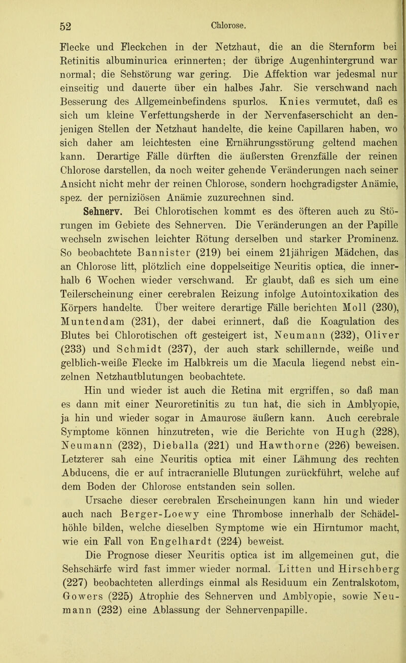 Flecke und Fleckchen in der Netzhaut, die an die Sternform bei Ketinitis albuminurica erinnerten; der übrige Augenhintergrund war normal; die Sehstörung war gering. Die Affektion war jedesmal nur einseitig und dauerte über ein halbes Jahr. Sie verschwand nach Besserung des Allgemeinbefindens spurlos. Knies vermutet, daß es sich um kleine Yerfettungsherde in der Nervenfaserschicht an den- jenigen Stellen der Netzhaut handelte, die keine Capillaren haben, wo sich daher am leichtesten eine Ernährungsstörung geltend machen kann. Derartige Fälle dürften die äußersten Grenzfälle der reinen Chlorose darstellen, da noch weiter gehende Yeränderungen nach seiner Ansicht nicht mehr der reinen Chlorose, sondern hochgradigster Anämie, spez. der perniziösen Anämie zuzurechnen sind. Sehnerv. Bei Chlorotischen kommt es des öfteren auch zu Stö- rungen im Gebiete des Sehnerven. Die Yeränderungen an der Papille wechseln zwischen leichter Rötung derselben und starker Prominenz. So beobachtete Bannister (219) bei einem 21jährigeri Mädchen, das an Chlorose litt, plötzlich eine doppelseitige Neuritis optica, die inner- halb 6 Wochen wieder verschwand. Er glaubt, daß es sich um eine Teilerscheinung einer cerebralen Eeizung infolge Autointoxikation des Körpers handelte. Über weitere derartige Fälle berichten Moll (230), Muntendam (231), der dabei erinnert, daß die Koagulation des Blutes bei Chlorotischen oft gesteigert ist, Neumann (232), Oliver (233) und Schmidt (237), der auch stark schillernde, weiße und gelblich-weiße Flecke im Halbkreis um die Macula liegend nebst ein- zelnen Netzhautblutungen beobachtete. Hin und wieder ist auch die Retina mit ergriffen, so daß man es dann mit einer Neuroretinitis zu tun hat, die sich in Amblyopie, ja hin und wieder sogar in Amaurose äußern kann. Auch cerebrale Symptome können hinzutreten, wie die Berichte von Hugh (228), Neumann (232), Dieballa (221) und Hawthorne (226) beweisen. Letzterer sah eine Neuritis optica mit einer Lähmung des rechten Abducens, die er auf intracranielle Blutungen zurückführt, welche auf dem Boden der Chlorose entstanden sein sollen. Ursache dieser cerebralen Erscheinungen kann hin und wieder auch nach Berger-Loewy eine Thrombose innerhalb der Schädel- höhle bilden, welche dieselben Symptome wie ein Hirntumor macht, wie ein Fall von Engelhardt (224) beweist. Die Prognose dieser Neuritis optica ist im allgemeinen gut, die Sehschärfe wird fast immer wieder normal. Litten und Hirschberg (227) beobachteten allerdings einmal als Residuum ein Zentralskotom, Gowers (225) Atrophie des Sehnerven und Amblyopie, sowie Neu- mann (232) eine Ablassung der Sehnervenpapille.