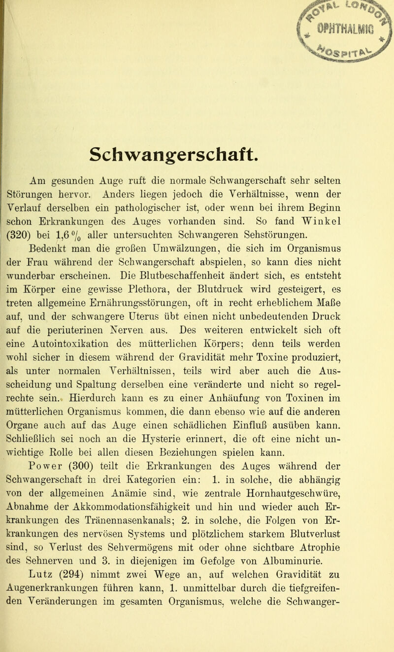 Schwangerschaft. Am gesunden Auge ruft die normale Schwangerschaft sehr selten Störungen hervor. Anders liegen jedoch die Verhältnisse, wenn der Yerlauf derselben ein pathologischer ist, oder wenn bei ihrem Beginn schon Erkrankungen des Auges vorhanden sind. So fand Winkel (320) bei 1,6% aller untersuchten Schwangeren Sehstörungen. Bedenkt man die großen Umwälzungen, die sich im Organismus der Frau während der Schwangerschaft abspielen, so kann dies nicht wunderbar erscheinen. Die Blutbeschaffenheit ändert sich, es entsteht im Körper eine gewisse Plethora, der Blutdruck wird gesteigert, es treten allgemeine Ernährungsstörungen, oft in recht erheblichem Maße auf, und der schwangere Uterus übt einen nicht unbedeutenden Druck auf die periuterinen Nerven aus. Des weiteren entwickelt sich oft eine Autointoxikation des mütterlichen Körpers; denn teils werden wohl sicher in diesem während der Gravidität mehr Toxine produziert, als unter normalen Yerhältnissen, teils wird aber auch die Aus- scheidung und Spaltung derselben eine veränderte und nicht so regel- rechte sein. Hierdurch kann es zu einer Anhäufung von Toxinen im mütterlichen Organismus kommen, die dann ebenso wie auf die anderen Organe auch auf das Auge einen schädlichen Einfluß ausüben kann. Schließlich sei noch an die Hysterie erinnert, die oft eine nicht un- wichtige Rolle bei allen diesen Beziehungen spielen kann. Power (300) teilt die Erkrankungen des Auges während der Schwangerschaft in drei Kategorien ein: 1. in solche, die abhängig von der allgemeinen Anämie sind, wie zentrale Hornhautgeschwüre, Abnahme der Akkommodationsfähigkeit und hin und wieder auch Er- krankungen des Tränennasenkanals; 2. in solche, die Folgen von Er- krankungen des nervösen Systems und plötzlichem starkem Blutverlust sind, so Yerlust des Sehvermögens mit oder ohne sichtbare Atrophie des Sehnerven und 3. in diejenigen im Gefolge von Albuminurie. Lutz (294) nimmt zwei Wege an, auf welchen Gravidität zu Augenerkrankungen führen kann, 1. unmittelbar durch die tiefgreifen- den Veränderungen im gesamten Organismus, welche die Schwanger-